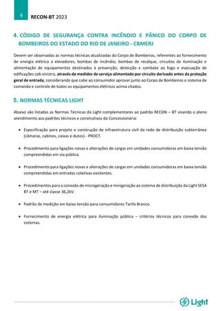 RECON-BT 2023
6
4. CÓDIGO DE SEGURANÇA CONTRA INCÊNDIO E PÂNICO DO CORPO DE
BOMBEIROS DO ESTADO DO RIO DE JANEIRO - CBMERJ
Devem ser observadas as normas técnicas atualizadas do Corpo de Bombeiros, referentes ao fornecimento
de energia elétrica a elevadores, bombas de incêndio, bombas de recalque, circuitos de iluminação e
alimentação de equipamentos destinados à prevenção, detecção e combate ao fogo e evacuação de
edificações sob sinistro, através de medidor de serviço alimentado por circuito derivado antes da proteção
geral de entrada, considerando que cabe ao consumidor aprovar junto ao Corpo de Bombeiros o sistema de
comando e controle de todos os equipamentos elétricos acima citados.
5. NORMAS TÉCNICAS LIGHT
Abaixo são listadas as Normas Técnicas da Light complementares ao padrão RECON – BT visando o pleno
atendimento aos padrões técnicos e construtivos da Concessionária:
• Especificação para projeto e construção de infraestrutura civil da rede de distribuição subterrânea
(câmaras, cabines, caixas e dutos) - PROCT.
• Procedimento para ligações novas e alterações de cargas em unidades consumidoras em baixa tensão
compreendidas em via pública.
• Procedimento para ligações novas e alterações de cargas em unidades consumidoras em baixa tensão
compreendidas em entradas coletivas existentes.
• Procedimentos para a conexão de microgeração e minigeração ao sistema de distribuição da Light SESA
BT e MT – até classe 36,2kV.
• Padrão de medição em baixa tensão para consumidores Tarifa Branca.
• Fornecimento de energia elétrica para iluminação pública – critérios técnicos para conexão dos
sistemas.
 