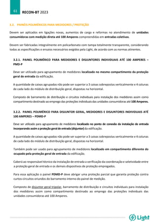 RECON-BT 2023
61
3.2. PAINÉIS POLIMÉRICOS PARA MEDIDORES / PROTEÇÃO
Devem ser aplicados em ligações novas, aumentos de carga e reformas no atendimento de unidades
consumidoras com medição direta até 100 Amperes compreendidas em entradas coletivas.
Devem ser fabricadas integralmente em policarbonato com tampa totalmente transparente, considerando
todas as especificações e ensaios necessários exigidos pela Light, de acordo com as normas atinentes.
3.2.1. PAINEL POLIMÉRICO PARA MEDIDORES E DISJUNTORES INDIVIDUAIS ATÉ 100 AMPERES –
PMD-P
Deve ser utilizado para agrupamento de medidores localizado no mesmo compartimento da proteção
geral de entrada da edificação.
A quantidade de caixas agrupadas não pode ser superior a 3 caixas sobrepostas verticalmente e 4 colunas
de cada lado do módulo de distribuição geral, dispostas na horizontal.
Composto de barramento de distribuição e circuitos individuais para instalação dos medidores assim como
compartimento destinado ao emprego das proteções individuais das unidades consumidoras até 100 Amperes.
3.2.2. PAINEL POLIMÉRICO PARA DISJUNTOR GERAL, MEDIDORES E DISJUNTORES INDIVIDUAIS ATÉ
100 AMPERES – PDMD-P
Deve ser utilizado para agrupamento de medidores localizado no ponto de conexão da instalação de entrada
incorporandoassimaproteção geraldeentrada(disjuntor)da edificação.
A quantidade de caixas agrupadas não pode ser superior a 3 caixas sobrepostas verticalmente e 4 colunas
de cada lado do módulo de distribuição geral, dispostas na horizontal.
Também pode ser usado para agrupamento de medidores localizado em compartimento diferente do
ocupado pela proteção geral de entrada da edificação.
Caberá ao responsável técnico da instalação de entrada a verificação da coordenação e seletividade entre
a proteção geral de entrada e os demais dispositivos de proteção empregados.
Para essa aplicação o painel PDMD-P deve abrigar uma proteção parcial que garanta proteção contra
curtos-circuitos oriundos do barramento interno do painel de medição.
Composto de disjuntor geral tripolar, barramento de distribuição e circuitos individuais para instalação
dos medidores assim como compartimento destinado ao emprego das proteções individuais das
unidades consumidoras até 100 Amperes.
 