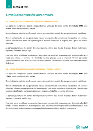 RECON-BT 2023
62
4. PAINÉIS PARA PROTEÇÃO GERAL / PARCIAL
4.1. PAINEL METÁLICO PARA PROTEÇÃO GERAL / PARCIAL – PPGP
São aplicados sempre que ocorra a necessidade de utilização de vários painéis de medição (PMD e/ou
PDMD) numa mesma entrada coletiva.
Devem abrigar a proteção geral, quando houver, e as proteções parciais dos agrupamentos de medidores.
Devem ser fabricados em aço galvanizado tratado contra corrosão com pintura eletrostática em epóxi ou
similar, considerando todas as especificações e ensaios necessários e exigidos pela Light e as normas
atinentes.
As portas e/ou tampas dos painéis devem possuir dispositivos para fixação de selos e demais materiais de
segurança conforme padrão Light.
Para todo painel provido de barramentos (fases, neutro e proteção), estes devem ser dimensionados 1,25
vezes em relação a corrente de demanda máxima prevista para o material. Devem apresentar
suportabilidade ao nível de curto-circuito máximo previsto, considerando inclusive seus efeitos térmicos e
dinâmicos.
4.2. PAINEL POLIMÉRICO PARA PROTEÇÃO GERAL / PARCIAL – PPGP-P
São aplicados sempre que ocorra a necessidade de utilização de vários painéis de medição (PMD e/ou
PDMD) numa mesma entrada coletiva.
Devem abrigar a proteção geral, quando houver, e as proteções parciais dos agrupamentos de medidores.
Devem ser fabricados em aço galvanizado tratado contra corrosão com pintura eletrostática em epóxi ou
similar ou fabricados integralmente em policarbonato com tampa totalmente transparente, considerando
todas as especificações e ensaios necessários e exigidos pela Light e as normas atinentes.
As portas e/ou tampas dos painéis devem possuir dispositivos para fixação de selos e demais materiais de
segurança conforme padrão Light.
Para todo painel provido de barramentos (fases, neutro e proteção), estes devem ser dimensionados 1,25
vezes a corrente de demanda máxima prevista para o material. Devem apresentar suportabilidade ao nível
de curto-circuito máximo previsto, considerando inclusive seus efeitos térmicos e dinâmicos.
 