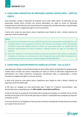 RECON-BT 2023
63
5. CAIXA PARA DISPOSITIVO DE PROTEÇÃO CONTRA SURTOS (DPS) – CDPS OU
CDPS-P
Caixa destinada a abrigar o dispositivo de proteção contra surtos (DPS), devem ser fabricadas em aço
galvanizado tratado contra corrosão com pintura eletrostática em epóxi ou similar ou fabricados
integralmente em policarbonato com tampa totalmente transparente, considerando todas as especificações
e ensaios necessários e exigidos pela Light e as normas atinentes.
A porta e/ou tampa da caixa devem possuir dispositivos para fixação de selos e demais materiais de
segurança conforme padrão Light.
Notas:
1. Os dispositivos de proteção contra surtos (DPS) são equipamentos que garantem a integridade de uma
instalação elétrica ou de equipamento específico. São utilizados para proteger contra sobretensões
atmosférica (raios) com incidência direta ou indireta por transmissão externa, ou sobretensões de
manobras (seccionamento de linhas de potência, mudanças bruscas de carga ou comutação de
motores).
2. Deve estar localizado o mais próximo possível do ponto de entrada da linha elétrica na edificação,
instalados em caixa para uso exclusivo, com visor transparente que permita fácil visualização dos
componentes sem abertura da caixa, conforme exigido pela ABNT NBR 5410.
6. CAIXA PARA CONCENTRADOR DE DADOS DE LEITURA – CDL ou CDL-P
Caixa destinada a abrigar o concentrador de dados de leitura (CDL), devem ser fabricadas em aço galvanizado
tratado contra corrosão com pintura eletrostática em epóxi ou similar ou fabricados integralmente em
policarbonato com tampa totalmente transparente, considerando todas as especificações e ensaios
necessários e exigidos pela Light e as normas atinentes.
A porta e/ou tampa da caixa devem possuir dispositivos para fixação de selos e demais materiais de
segurança conforme padrão Light.
O CDL deve ser abrigado em caixa padronizada para 2 (dois) ou 4 (quatro) concentradores. Cada
concentrador possui capacidade para até 200 unidades consumidoras polifásicas.
A caixa do CDL deve ser provida de alimentação elétrica através da instalação, em sua base interna, de três
tomadas de três pólos (F+N+T) de tensão alternada em 220/127 V adequadamente protegidas por disjuntor
monopolar de 16 A.
A caixa do CDL deve ser interligada ao sistema de aterramento da instalação de entrada através de condutor
com seção mínima de 10 mm².
 