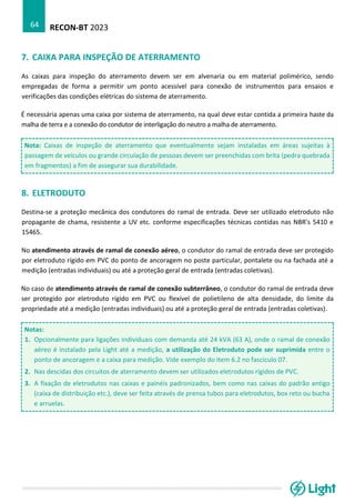 RECON-BT 2023
64
7. CAIXA PARA INSPEÇÃO DE ATERRAMENTO
As caixas para inspeção do aterramento devem ser em alvenaria ou em material polimérico, sendo
empregadas de forma a permitir um ponto acessível para conexão de instrumentos para ensaios e
verificações das condições elétricas do sistema de aterramento.
É necessária apenas uma caixa por sistema de aterramento, na qual deve estar contida a primeira haste da
malha de terra e a conexão do condutor de interligação do neutro a malha de aterramento.
Nota: Caixas de inspeção de aterramento que eventualmente sejam instaladas em áreas sujeitas à
passagem de veículos ou grande circulação de pessoas devem ser preenchidas com brita (pedra quebrada
em fragmentos) a fim de assegurar sua durabilidade.
8. ELETRODUTO
Destina-se a proteção mecânica dos condutores do ramal de entrada. Deve ser utilizado eletroduto não
propagante de chama, resistente a UV etc. conforme especificações técnicas contidas nas NBR’s 5410 e
15465.
No atendimento através de ramal de conexão aéreo, o condutor do ramal de entrada deve ser protegido
por eletroduto rígido em PVC do ponto de ancoragem no poste particular, pontalete ou na fachada até a
medição (entradas individuais) ou até a proteção geral de entrada (entradas coletivas).
No caso de atendimento através de ramal de conexão subterrâneo, o condutor do ramal de entrada deve
ser protegido por eletroduto rígido em PVC ou flexível de polietileno de alta densidade, do limite da
propriedade até a medição (entradas individuais) ou até a proteção geral de entrada (entradas coletivas).
Notas:
1. Opcionalmente para ligações individuais com demanda até 24 kVA (63 A), onde o ramal de conexão
aéreo é instalado pela Light até a medição, a utilização do Eletroduto pode ser suprimida entre o
ponto de ancoragem e a caixa para medição. Vide exemplo do item 6.2 no fascículo 07.
2. Nas descidas dos circuitos de aterramento devem ser utilizados eletrodutos rígidos de PVC.
3. A fixação de eletrodutos nas caixas e painéis padronizados, bem como nas caixas do padrão antigo
(caixa de distribuição etc.), deve ser feita através de prensa tubos para eletrodutos, box reto ou bucha
e arruelas.
 