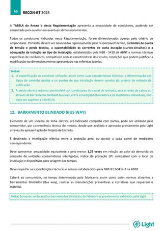 RECON-BT 2023
66
A TABELA do Anexo V desta Regulamentação apresenta a ampacidade de condutores, podendo ser
consultada para auxiliar em eventuais dimensionamentos.
Todos os condutores indicados nesta Regulamentação, foram dimensionados apenas pelo critério de
ampacidade. Portanto, devem ser observados rigorosamente pelo responsável técnico, os limites de queda
de tensão e perda técnica, a suportabilidade às correntes de curta duração (curtos-circuitos) e a
adequação da isolação ao tipo de instalação, estabelecidos pela NBR - 5410 da ABNT e normas técnicas
específicas de condutores, compatíveis com as características do circuito, condições que podem justificar a
modificação no dimensionamento apresentado nas referidas tabelas.
Notas:
1. A especificação do condutor utilizado, assim como suas características técnicas, a determinação dos
tipos de conexão usados e os pontos de sua instalação devem constar do projeto de entrada da
edificação.
2. A perda técnica máxima permissível nos condutores do ramal de entrada, seja através de cabos ou
através de barramento blindado bus way, entre a medição totalizadora e os medidores individuais, não
deve ser superior a 3 (três) %.
12. BARRAMENTO BLINDADO (BUS WAY)
Elemento de um sistema de linha elétrica pré-fabricado completo com barras, pode ser utilizado pelo
consumidor, por conveniência técnica do mesmo, desde que avaliado e aprovado previamente pela Light
através da apresentação do Projeto de Entrada.
É destinado a interligação elétrica entre a proteção geral ou parcial a cada painel de medidores
correspondente.
Deve apresentar ampacidade equivalente a pelo menos 1,25 vezes em relação ao valor da demanda do
conjunto de unidades consumidoras interligadas, índice de proteção (IP) compatível com o local de
instalação e dispositivos para selagem das tampas.
Deve respeitar as especificações técnicas e ensaios estabelecidos pela NBR IEC 60439-2 na ABNT.
Caberá ao consumidor, no tempo determinado pelo fabricante assim como pelas normas atinentes a
barramentos blindados (Bus way), realizar as manutenções preventivas e corretivas que requerem o
material.
Nota: Somente serão aceitos barramentos blindados de fabricantes previamente validados pela Light.
 