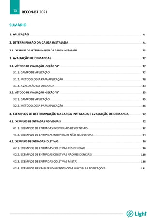 RECON-BT 2023
70
SUMÁRIO
1. APLICAÇÃO .................................................................................................................................................. 71
2. DETERMINAÇÃO DA CARGA INSTALADA ............................................................................................... 71
2.1. EXEMPLO DE DETERMINAÇÃO DA CARGA INSTALADA ................................................................................... 75
3. AVALIAÇÃO DE DEMANDAS ..................................................................................................................... 77
3.1. MÉTODO DE AVALIAÇÃO – SEÇÃO “A” ........................................................................................................... 77
3.1.1. CAMPO DE APLICAÇÃO ....................................................................................................................... 77
3.1.2. METODOLOGIA PARA APLICAÇÃO ...................................................................................................... 78
3.1.3. AVALIAÇÃO DA DEMANDA ................................................................................................................. 83
3.2. MÉTODO DE AVALIAÇÃO – SEÇÃO “B” ........................................................................................................... 85
3.2.1. CAMPO DE APLICAÇÃO ....................................................................................................................... 85
3.2.2. METODOLOGIA PARA APLICAÇÃO ...................................................................................................... 86
4. EXEMPLOS DE DETERMINAÇÃO DA CARGA INSTALADA E AVALIAÇÃO DE DEMANDA ................ 92
4.1. EXEMPLOS DE ENTRADAS INDIVIDUAIS ......................................................................................................... 92
4.1.1. EXEMPLOS DE ENTRADAS INDIVIDUAIS RESIDENCIAIS ...................................................................... 92
4.1.2. EXEMPLOS DE ENTRADAS INDIVIDUAIS NÃO RESIDENCIAIS .............................................................. 94
4.2. EXEMPLOS DE ENTRADAS COLETIVAS ............................................................................................................ 96
4.2.1. EXEMPLOS DE ENTRADAS COLETIVAS RESIDENCIAIS ......................................................................... 96
4.2.2. EXEMPLOS DE ENTRADAS COLETIVAS NÃO RESIDENCIAIS ............................................................... 118
4.2.3. EXEMPLOS DE ENTRADAS COLETIVAS MISTAS ................................................................................. 126
4.2.4. EXEMPLOS DE EMPREENDIMENTOS COM MÚLTIPLAS EDIFICAÇÕES ............................................ 131
 
