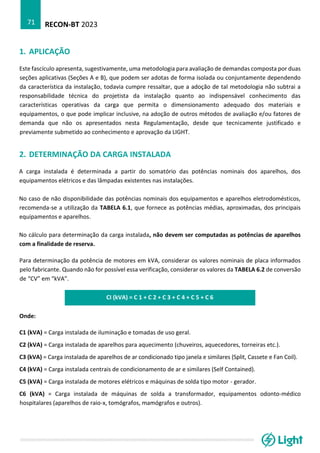 RECON-BT 2023
71
1. APLICAÇÃO
Este fascículo apresenta, sugestivamente, uma metodologia para avaliação de demandas composta por duas
seções aplicativas (Seções A e B), que podem ser adotas de forma isolada ou conjuntamente dependendo
da característica da instalação, todavia cumpre ressaltar, que a adoção de tal metodologia não subtrai a
responsabilidade técnica do projetista da instalação quanto ao indispensável conhecimento das
características operativas da carga que permita o dimensionamento adequado dos materiais e
equipamentos, o que pode implicar inclusive, na adoção de outros métodos de avaliação e/ou fatores de
demanda que não os apresentados nesta Regulamentação, desde que tecnicamente justificado e
previamente submetido ao conhecimento e aprovação da LIGHT.
2. DETERMINAÇÃO DA CARGA INSTALADA
A carga instalada é determinada a partir do somatório das potências nominais dos aparelhos, dos
equipamentos elétricos e das lâmpadas existentes nas instalações.
No caso de não disponibilidade das potências nominais dos equipamentos e aparelhos eletrodomésticos,
recomenda-se a utilização da TABELA 6.1, que fornece as potências médias, aproximadas, dos principais
equipamentos e aparelhos.
No cálculo para determinação da carga instalada, não devem ser computadas as potências de aparelhos
com a finalidade de reserva.
Para determinação da potência de motores em kVA, considerar os valores nominais de placa informados
pelo fabricante. Quando não for possível essa verificação, considerar os valores da TABELA 6.2 de conversão
de “CV” em “kVA”.
CI (kVA) = C 1 + C 2 + C 3 + C 4 + C 5 + C 6
Onde:
C1 (kVA) = Carga instalada de iluminação e tomadas de uso geral.
C2 (kVA) = Carga instalada de aparelhos para aquecimento (chuveiros, aquecedores, torneiras etc.).
C3 (kVA) = Carga instalada de aparelhos de ar condicionado tipo janela e similares (Split, Cassete e Fan Coil).
C4 (kVA) = Carga instalada centrais de condicionamento de ar e similares (Self Contained).
C5 (kVA) = Carga instalada de motores elétricos e máquinas de solda tipo motor - gerador.
C6 (kVA) = Carga instalada de máquinas de solda a transformador, equipamentos odonto-médico
hospitalares (aparelhos de raio-x, tomógrafos, mamógrafos e outros).
 