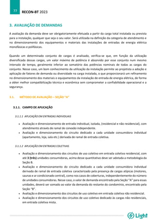 RECON-BT 2023
77
3. AVALIAÇÃO DE DEMANDAS
A avaliação da demanda deve ser obrigatoriamente efetuada a partir da carga total instalada ou prevista
para a instalação, qualquer que seja o seu valor. Será utilizada na definição da categoria de atendimento e
no dimensionamento dos equipamentos e materiais das instalações de entradas de energia elétrica
monofásicas e polifásicas.
Quando um determinado conjunto de cargas é analisado, verifica-se que, em função da utilização
diversificada dessas cargas, um valor máximo de potência é absorvido por esse conjunto num mesmo
intervalo de tempo, geralmente inferior ao somatório das potências nominais de todas as cargas do
conjunto. Nesse caso, um bom conhecimento da utilização da instalação permite ao projetista a adoção e
aplicação de fatores de demanda ou diversidade na carga instalada, o que proporcionará um refinamento
no dimensionamento dos materiais e equipamentos da instalação de entrada de energia elétrica, de forma
a obter melhor compatibilização técnica e econômica sem comprometer a confiabilidade operacional e a
segurança.
3.1. MÉTODO DE AVALIAÇÃO – SEÇÃO “A”
3.1.1. CAMPO DE APLICAÇÃO
3.1.1.1 APLICAÇÃO EM ENTRADAS INDIVIDUAIS
• Avaliação e dimensionamento de entrada individual, isolada, (residencial e não residencial), com
atendimento através de ramal de conexão independente.
• Avaliação e dimensionamento do circuito dedicado a cada unidade consumidora individual
(apartamento, loja, sala etc.) derivada de ramal de entrada coletiva.
3.1.1.2 APLICAÇÃO EM ENTRADAS COLETIVAS
• Avaliação e dimensionamento dos circuitos de uso coletivo em entrada coletiva residencial, com
até 3 (três) unidades consumidoras, acima desse quantitativo deve ser adotada a metodologia da
Seção B.
• Avaliação e dimensionamento do circuito dedicado a cada unidade consumidora individual
derivada de ramal de entrada coletiva caracterizado pela presença de cargas atípicas (motores,
saunas e ar condicionado central), como nos casos de coberturas, independentemente do número
de unidades consumidoras. Nesse caso, o valor de demanda encontrado pela Seção “A” para essas
unidades, deverá ser somado ao valor da demanda do restante do condomínio, encontrado pela
Seção “B”.
• Avaliação e dimensionamento dos circuitos de uso coletivo em entrada coletiva não residencial.
• Avaliação e dimensionamento dos circuitos de uso coletivo dedicado às cargas não residenciais,
em entrada coletiva mista.
 