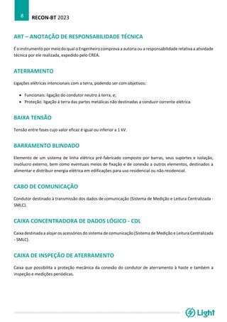RECON-BT 2023
8
ART – ANOTAÇÃO DE RESPONSABILIDADE TÉCNICA
É o instrumento por meio do qual o Engenheiro comprova a autoria ou a responsabilidade relativa a atividade
técnica por ele realizada, expedido pelo CREA.
ATERRAMENTO
Ligações elétricas intencionais com a terra, podendo ser com objetivos:
• Funcionais: ligação do condutor neutro à terra, e;
• Proteção: ligação à terra das partes metálicas não destinadas a conduzir corrente elétrica.
BAIXA TENSÃO
Tensão entre fases cujo valor eficaz é igual ou inferior a 1 kV.
BARRAMENTO BLINDADO
Elemento de um sistema de linha elétrica pré-fabricado composto por barras, seus suportes e isolação,
invólucro externo, bem como eventuais meios de fixação e de conexão a outros elementos, destinados a
alimentar e distribuir energia elétrica em edificações para uso residencial ou não residencial.
CABO DE COMUNICAÇÃO
Condutor destinado à transmissão dos dados de comunicação (Sistema de Medição e Leitura Centralizada -
SMLC).
CAIXA CONCENTRADORA DE DADOS LÓGICO - CDL
Caixa destinada a alojar os acessórios do sistema de comunicação (Sistema de Medição e Leitura Centralizada
- SMLC).
CAIXA DE INSPEÇÃO DE ATERRAMENTO
Caixa que possibilita a proteção mecânica da conexão do condutor de aterramento à haste e também a
inspeção e medições periódicas.
 