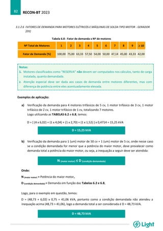 RECON-BT 2023
82
3.1.2.6 FATORES DE DEMANDA PARA MOTORES ELÉTRICOS E MÁQUINAS DE SOLDA TIPO MOTOR - GERADOR
[D5]
Tabela 6.8 - Fator de demanda x Nº de motores
Nº Total de Motores 1 2 3 4 5 6 7 8 9  10
Fator de Demanda (%) 100,00 75,00 63,33 57,50 54,00 50,00 47,14 45,00 43,33 42,00
Notas:
1. Motores classificados como “RESERVA” não devem ser computados nos cálculos, tanto de carga
instalada, quanto demandada.
2. Atenção especial deve ser dada aos casos de demanda entre motores diferentes, mas com
diferença de potência entre eles acentuadamente elevada.
Exemplos de aplicação:
a) Verificação da demanda para 4 motores trifásicos de 5 cv, 1 motor trifásico de 3 cv, 1 motor
trifásico de 2 cv, 1 motor trifásico de 1 cv, totalizando 7 motores.
Logo utilizando as TABELAS 6.2 e 6.8, temos:
D = [ (4 x 6,02) + (1 x 4,04) + (1 x 2,70) + (1 x 1,52) ] x 0,4714 = 15,25 kVA
D = 15,25 kVA
b) Verificação da demanda para 1 (um) motor de 50 cv + 1 (um) motor de 5 cv, onde nesse caso
se a condição demandada for menor que a potência do maior motor, deve prevalecer como
demanda total a potência do maior motor, ou seja, a inequação a seguir deve ser atendida: da:
N (maior motor) ≤ D (condição demandada)
Onde:
N (maior motor) = Potência do maior motor,
D (condição demandada) = Demanda em função das Tabelas 6.2 e 6.8,
Logo, para o exemplo em questão, temos:
D = (48,73 + 6,02) x 0,75 = 41,06 kVA, portanto como a condição demandada não atendeu a
inequação acima (48,73 > 41,06), logo a demanda total a ser considerada é D = 48,73 kVA.
D = 48,73 kVA
 
