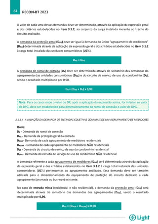 RECON-BT 2023
84
O valor de cada uma dessas demandas deve ser determinado, através da aplicação da expressão geral
e dos critérios estabelecidos no item 3.1.2, ao conjunto da carga instalada inerente ao trecho do
circuito analisado.
A demanda da proteção geral (DPG) deve ser igual à demanda do único “agrupamento de medidores”
(DAG) determinada através da aplicação da expressão geral e dos critérios estabelecidos no item 3.1.2
à carga total instalada das unidades consumidoras (UC’s).
DPG = DAG
A demanda do ramal de entrada (DR) deve ser determinada através do somatório das demandas do
agrupamento das unidades consumidoras (DAG) e do circuito de serviço de uso do condomínio (DS),
sendo o resultado multiplicado por 0,90.
DR = (DAG + DS) x 0,90
Nota: Para os casos onde o valor de DR, após a aplicação da expressão acima, for inferior ao valor
de DPG, deve ser estabelecido para dimensionamento do ramal de conexão o valor de DPG.
3.1.3.4 AVALIAÇÃO DA DEMANDA DE ENTRADAS COLETIVAS COM MAIS DE UM AGRUPAMENTO DE MEDIDORES
Onde:
DR - Demanda do ramal de conexão
DPG - Demanda da proteção geral da entrada
DAGR - Demanda de cada agrupamento de medidores residenciais
DAGNR - Demanda de cada agrupamento de medidores NÃO residenciais
DSR - Demanda do circuito de serviço de uso do condomínio residencial
DSNR - Demanda do circuito de serviço de uso do condomínio NÃO residencial
A demanda referente a cada agrupamento de medidores (DAG) será determinada através da aplicação
da expressão geral e dos critérios estabelecidos no item 3.1.2 à carga total instalada das unidades
consumidoras (UC’s) pertencentes ao agrupamento analisado. Essa demanda deve ser também
utilizada para o dimensionamento do equipamento de proteção do circuito dedicado a cada
agrupamento (prumada ou bus-way) existente.
No caso de entrada mista (residencial e não residencial), a demanda da proteção geral (DPG) será
determinada através do somatório das demandas dos agrupamentos (DAG), sendo o resultado
multiplicado por 0,90.
DPG = (DAGR + DAGNR) x 0,90
 