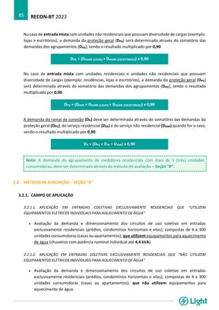 RECON-BT 2023
85
No caso de entrada mista com unidades não residenciais que possuam diversidade de cargas (exemplo:
lojas e escritórios), a demanda da proteção geral (DPG) será determinada através do somatório das
demandas dos agrupamentos (DAG), sendo o resultado multiplicado por 0,90.
DPG = (DAGNR (LOJAS) + DAGNR (ESCRITÓRIOS)) x 0,90
No caso de entrada mista com unidades residenciais e unidades não residenciais que possuam
diversidade de cargas (exemplo: residências, lojas e escritórios), a demanda da proteção geral (DPG)
será determinada através do somatório das demandas dos agrupamentos (DAG), sendo o resultado
multiplicado por 0,90.
DPG = (DAGR + DAGNR (LOJAS) + DAGNR (ESCRITÓRIOS)) x 0,90
A demanda do ramal de conexão (DR) deve ser determinada através do somatório das demandas da
proteção geral (DPG), do serviço residencial (DSR) e do serviço não residencial (DSNR) quando for o caso,
sendo o resultado multiplicado por 0,90.
DR = (DPG + DSR + DSNR) x 0,90
Nota: A demanda do agrupamento de medidores residenciais com mais de 3 (três) unidades
consumidoras, deve ser determinada através do método de avaliação – Seção “B”.
3.2. MÉTODO DE AVALIAÇÃO – SEÇÃO “B”
3.2.1. CAMPO DE APLICAÇÃO
3.2.1.1. APLICAÇÃO EM ENTRADAS COLETIVAS EXCLUSIVAMENTE RESIDENCIAIS QUE “UTILIZEM
EQUIPAMENTOS ELÉTRICOS INDIVIDUAIS PARA AQUECIMENTO DE ÁGUA”
• Avaliação da demanda e dimensionamento dos circuitos de uso coletivo em entradas
exclusivamente residenciais (prédios, condomínios horizontais e vilas), compostas de 4 a 300
unidades consumidoras (casas ou apartamentos), que utilizem equipamentos para aquecimento
de água (chuveiros com potência nominal individual até 4,4 kVA).
3.2.1.2. APLICAÇÃO EM ENTRADAS COLETIVAS EXCLUSIVAMENTE RESIDENCIAIS QUE “NÃO UTILIZEM
EQUIPAMENTOS ELÉTRICOS INDIVIDUAIS PARA AQUECIMENTO DE ÁGUA”
• Avaliação da demanda e dimensionamento dos circuitos de uso coletivo em entradas
exclusivamente residenciais (prédios, condomínios horizontais e vilas), compostas de 4 a 300
unidades consumidoras (casas ou apartamentos), que não utilizem equipamentos para
aquecimento de água.
 