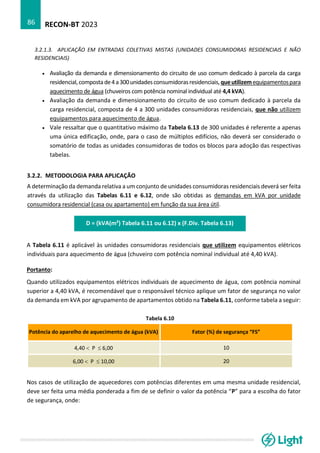 RECON-BT 2023
86
3.2.1.3. APLICAÇÃO EM ENTRADAS COLETIVAS MISTAS (UNIDADES CONSUMIDORAS RESIDENCIAIS E NÃO
RESIDENCIAIS)
• Avaliação da demanda e dimensionamento do circuito de uso comum dedicado à parcela da carga
residencial,compostade4a300unidadesconsumidorasresidenciais,queutilizemequipamentospara
aquecimento de água (chuveiros com potência nominal individual até 4,4 kVA).
• Avaliação da demanda e dimensionamento do circuito de uso comum dedicado à parcela da
carga residencial, composta de 4 a 300 unidades consumidoras residenciais, que não utilizem
equipamentos para aquecimento de água.
• Vale ressaltar que o quantitativo máximo da Tabela 6.13 de 300 unidades é referente a apenas
uma única edificação, onde, para o caso de múltiplos edifícios, não deverá ser considerado o
somatório de todas as unidades consumidoras de todos os blocos para adoção das respectivas
tabelas.
3.2.2. METODOLOGIA PARA APLICAÇÃO
A determinação da demanda relativa a um conjunto de unidades consumidoras residenciais deverá ser feita
através da utilização das Tabelas 6.11 e 6.12, onde são obtidas as demandas em kVA por unidade
consumidora residencial (casa ou apartamento) em função da sua área útil.
D = (kVA(m²) Tabela 6.11 ou 6.12) x (F.Div. Tabela 6.13)
A Tabela 6.11 é aplicável às unidades consumidoras residenciais que utilizem equipamentos elétricos
individuais para aquecimento de água (chuveiro com potência nominal individual até 4,40 kVA).
Portanto:
Quando utilizados equipamentos elétricos individuais de aquecimento de água, com potência nominal
superior a 4,40 kVA, é recomendável que o responsável técnico aplique um fator de segurança no valor
da demanda em kVA por agrupamento de apartamentos obtido na Tabela 6.11, conforme tabela a seguir:
Tabela 6.10
Potência do aparelho de aquecimento de água (kVA) Fator (%) de segurança “FS”
4,40  P  6,00 10
6,00  P  10,00 20
Nos casos de utilização de aquecedores com potências diferentes em uma mesma unidade residencial,
deve ser feita uma média ponderada a fim de se definir o valor da potência “P” para a escolha do fator
de segurança, onde:
 