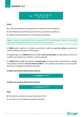 RECON-BT 2023
87
Peq. =
Q1× P1 + Q2 × P2 + Qn × Pn
Q1 + Q2 + Qn
Sendo:
Peq. = potência equivalente do aquecedor para a escolha do fator de segurança.
Q = quantidades de aparelhos de aquecimento em suas respectivas potências.
P = potências dos aquecedores em suas respectivas quantidades.
Nota: O objetivo da aplicação do fator de segurança “FS” foi de proteger os cálculos de demanda
quando da utilização de chuveiros com potências acima de 4,40 kW.
A TABELA 6.12 é aplicável às unidades consumidoras residenciais que não utilizem equipamentos
elétricos individuais para aquecimento de água.
Em seguida, aplica-se a TABELA 6.13 onde é obtido o Fator de diversidade correspondente ao número de
unidades consumidoras que compõem o conjunto analisado.
As TABELAS 6.11 e 6.12 são aplicáveis, exclusivamente, na determinação da demanda de unidades
consumidoras residenciais com área útil de até 400 m². Para unidades consumidoras com área superior
deverão ser empregadas as seguintes expressões:
Unidades consumidoras COM chuveiros elétricos
D = 0,0568528 x S 0,895075
Unidades consumidoras SEM chuveiros elétricos
D = 0,0531216 x S 0,895075
Onde:
D = Demanda da unidade consumidora residencial em kVA.
S = Área útil em m2 da unidade consumidora residencial.
 