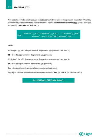 RECON-BT 2023
88
Nos casos de entradas coletivas cujas unidades consumidoras residenciais possuam áreas úteis diferentes,
a determinação da demanda total deve ser obtida a partir da área útil equivalente (Aeq.) para a aplicação
através das TABELAS 6.11, 6.12 e 6.13.
Aeq. =
[ Nº de Apt (S1)
os
× S1 ] + [ Nº de Apt (S2)
os
× S2 ] + . . . + [ Nº de Apt (Sn)
os
× Sn ]
Nº de Aptos
(S1) + Nº de Aptos
(S2) + Nº de Aptos
(Sn)
Onde:
Nº de Aptos. (S1) = Nº de apartamentos do primeiro agrupamento com área S1;
S1 = área dos apartamentos do primeiro agrupamento;
Nº de Aptos. (Sn) = Nº de apartamentos do enésimo agrupamento com área Sn;
Sn = área dos apartamentos do enésimo agrupamento;
Aeq = Área equivalente ponderada dos apartamentos em m2;
DPG = f [(Nº total de Apartamentos com área equivalente “Aeq.”) e do F.d. (Nº total de Aptos.)]
DPG = kVA (Aeq.) x Fd (Nº total de Aptos.)
 