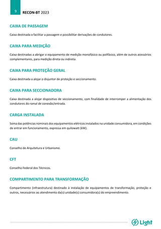 RECON-BT 2023
9
CAIXA DE PASSAGEM
Caixa destinada a facilitar a passagem e possibilitar derivações de condutores.
CAIXA PARA MEDIÇÃO
Caixa destinadas a abrigar o equipamento de medição monofásico ou polifásico, além de outros acessórios
complementares, para medição direta ou indireta.
CAIXA PARA PROTEÇÃO GERAL
Caixa destinada a alojar o disjuntor de proteção e seccionamento.
CAIXA PARA SECCIONADORA
Caixa destinada a alojar dispositivo de seccionamento, com finalidade de interromper a alimentação dos
condutores do ramal de conexão/entrada.
CARGA INSTALADA
Soma das potências nominais dos equipamentos elétricos instalados na unidade consumidora, em condições
de entrar em funcionamento, expressa em quilowatt (kW).
CAU
Conselho de Arquitetura e Urbanismo.
CFT
Conselho Federal dos Técnicos.
COMPARTIMENTO PARA TRANSFORMAÇÃO
Compartimento (infraestrutura) destinado à instalação de equipamentos de transformação, proteção e
outros, necessários ao atendimento da(s) unidade(s) consumidora(s) do empreendimento.
 