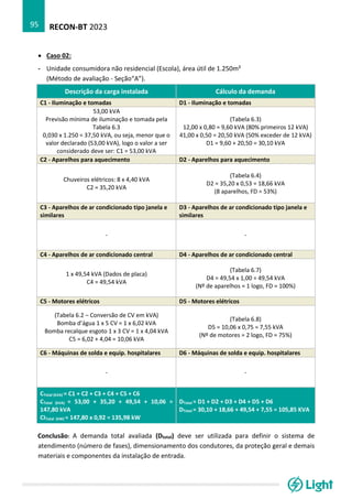 RECON-BT 2023
95
• Caso 02:
- Unidade consumidora não residencial (Escola), área útil de 1.250m²
(Método de avaliação - Seção“A”).
Descrição da carga instalada Cálculo da demanda
C1 - Iluminação e tomadas D1 - Iluminação e tomadas
53,00 kVA
Previsão mínima de iluminação e tomada pela
Tabela 6.3
0,030 x 1.250 = 37,50 kVA, ou seja, menor que o
valor declarado (53,00 kVA), logo o valor a ser
considerado deve ser: C1 = 53,00 kVA
(Tabela 6.3)
12,00 x 0,80 = 9,60 kVA (80% primeiros 12 kVA)
41,00 x 0,50 = 20,50 kVA (50% exceder de 12 kVA)
D1 = 9,60 + 20,50 = 30,10 kVA
C2 - Aparelhos para aquecimento D2 - Aparelhos para aquecimento
Chuveiros elétricos: 8 x 4,40 kVA
C2 = 35,20 kVA
(Tabela 6.4)
D2 = 35,20 x 0,53 = 18,66 kVA
(8 aparelhos, FD = 53%)
C3 - Aparelhos de ar condicionado tipo janela e
similares
D3 - Aparelhos de ar condicionado tipo janela e
similares
- -
C4 - Aparelhos de ar condicionado central D4 - Aparelhos de ar condicionado central
1 x 49,54 kVA (Dados de placa)
C4 = 49,54 kVA
(Tabela 6.7)
D4 = 49,54 x 1,00 = 49,54 kVA
(Nº de aparelhos = 1 logo, FD = 100%)
C5 - Motores elétricos D5 - Motores elétricos
(Tabela 6.2 – Conversão de CV em kVA)
Bomba d’água 1 x 5 CV = 1 x 6,02 kVA
Bomba recalque esgoto 1 x 3 CV = 1 x 4,04 kVA
C5 = 6,02 + 4,04 = 10,06 kVA
(Tabela 6.8)
D5 = 10,06 x 0,75 = 7,55 kVA
(Nº de motores = 2 logo, FD = 75%)
C6 - Máquinas de solda e equip. hospitalares D6 - Máquinas de solda e equip. hospitalares
- -
CTotal (kVA) = C1 + C2 + C3 + C4 + C5 + C6
CTotal (kVA) = 53,00 + 35,20 + 49,54 + 10,06 =
147,80 kVA
CITotal (kW) = 147,80 x 0,92 = 135,98 kW
DTotal = D1 + D2 + D3 + D4 + D5 + D6
DTotal = 30,10 + 18,66 + 49,54 + 7,55 = 105,85 KVA
Conclusão: A demanda total avaliada (Dtotal) deve ser utilizada para definir o sistema de
atendimento (número de fases), dimensionamento dos condutores, da proteção geral e demais
materiais e componentes da instalação de entrada.
 