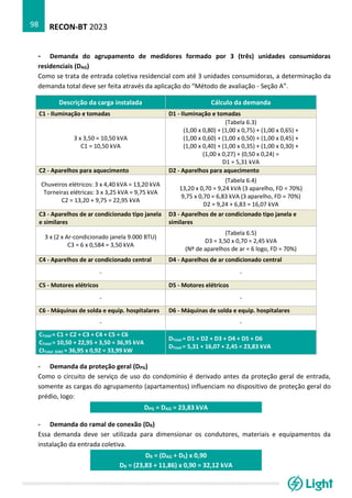 RECON-BT 2023
98
- Demanda do agrupamento de medidores formado por 3 (três) unidades consumidoras
residenciais (DAG)
Como se trata de entrada coletiva residencial com até 3 unidades consumidoras, a determinação da
demanda total deve ser feita através da aplicação do “Método de avaliação - Seção A”.
Descrição da carga instalada Cálculo da demanda
C1 - Iluminação e tomadas D1 - Iluminação e tomadas
3 x 3,50 = 10,50 kVA
C1 = 10,50 kVA
(Tabela 6.3)
(1,00 x 0,80) + (1,00 x 0,75) + (1,00 x 0,65) +
(1,00 x 0,60) + (1,00 x 0,50) + (1,00 x 0,45) +
(1,00 x 0,40) + (1,00 x 0,35) + (1,00 x 0,30) +
(1,00 x 0,27) + (0,50 x 0,24) =
D1 = 5,31 kVA
C2 - Aparelhos para aquecimento D2 - Aparelhos para aquecimento
Chuveiros elétricos: 3 x 4,40 kVA = 13,20 kVA
Torneiras elétricas: 3 x 3,25 kVA = 9,75 kVA
C2 = 13,20 + 9,75 = 22,95 kVA
(Tabela 6.4)
13,20 x 0,70 = 9,24 kVA (3 aparelho, FD = 70%)
9,75 x 0,70 = 6,83 kVA (3 aparelho, FD = 70%)
D2 = 9,24 + 6,83 = 16,07 kVA
C3 - Aparelhos de ar condicionado tipo janela
e similares
D3 - Aparelhos de ar condicionado tipo janela e
similares
3 x (2 x Ar-condicionado janela 9.000 BTU)
C3 = 6 x 0,584 = 3,50 kVA
(Tabela 6.5)
D3 = 3,50 x 0,70 = 2,45 kVA
(Nº de aparelhos de ar = 6 logo, FD = 70%)
C4 - Aparelhos de ar condicionado central D4 - Aparelhos de ar condicionado central
- -
C5 - Motores elétricos D5 - Motores elétricos
- -
C6 - Máquinas de solda e equip. hospitalares D6 - Máquinas de solda e equip. hospitalares
- -
CTotal = C1 + C2 + C3 + C4 + C5 + C6
CTotal = 10,50 + 22,95 + 3,50 = 36,95 kVA
CITotal (kW) = 36,95 x 0,92 = 33,99 kW
DTotal = D1 + D2 + D3 + D4 + D5 + D6
DTotal = 5,31 + 16,07 + 2,45 = 23,83 kVA
- Demanda da proteção geral (DPG)
Como o circuito de serviço de uso do condomínio é derivado antes da proteção geral de entrada,
somente as cargas do agrupamento (apartamentos) influenciam no dispositivo de proteção geral do
prédio, logo:
DPG = DAG = 23,83 kVA
- Demanda do ramal de conexão (DR)
Essa demanda deve ser utilizada para dimensionar os condutores, materiais e equipamentos da
instalação da entrada coletiva.
DR = (DAG + DS) x 0,90
DR = (23,83 + 11,86) x 0,90 = 32,12 kVA
 