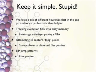 Keep it simple, Stupid!  We tried a set of different heuristics that in the end proved more problematic than helpful Tracking execution flow into dirty memory Multi-stage, multi-layer packing a PITA Attempting to capture "long" jumps Same problems as above and false positives EIP jump patterns False positives 
