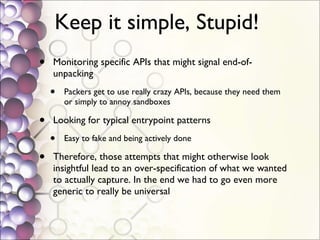 Keep it simple, Stupid!  Monitoring specific APIs that might signal end-of-unpacking Packers get to use really crazy APIs, because they need them or simply to annoy sandboxes Looking for typical entrypoint patterns Easy to fake and being actively done Therefore, those attempts that might otherwise look insightful lead to an over-specification of what we wanted to actually capture. In the end we had to go even more generic to really be universal  
