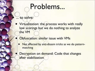 Problems... ... to solve: Virtualization: the process works with really low scorings but we do nothing to analyze the VM Obfuscation: similar issue with VMs Not affected by anti-disasm tricks as we do pattern-matching Decryption on demand: Code that changes after stabilization 
