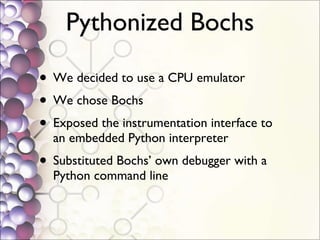 Pythonized Bochs We decided to use a CPU emulator We chose Bochs Exposed the instrumentation interface to an embedded Python interpreter Substituted Bochs’ own debugger with a Python command line 