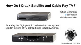 How Do I Crack Satellite and Cable Pay TV?
Chris Gerlinsky
@akacastor
chris@pdrnorth.com
Attacking the Digicipher 2 conditional access system
used in millions of TV set-top-boxes in North America.
REcon 0xA June 17-19 2016
 