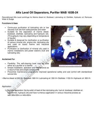 Alfa Laval Oil Separators, Purifier MAB 103B-24
Reconditioned Alfa Laval centrifuge for Marine diesel oil, Biodiesel, Lubricating oil, Distillate, Hydraulic oil, Removes
Water & Sludge
Functions & Uses
• Continuous purification of lubricating oils or low
viscosity fuel oils from solid particles and water
• Suitable for the separation of marine diesel,
biodiesel, distillate, lubricating and hydraulic oils.
(Throughputs may vary depending on temperature
of liquids)
• Suitable & designed for clarification or purification
of various mineral oils, engine oils, lubricating oils
and used on board marine and industrial
applications
• Purification or clarification of mineral oils used in
marine installations and power stations (fuel and
lubricating oils)
Acclaimed For
• Flexibility: The self-cleaning bowl may be used
either as a purifier or a clarifier
• Simple installation, operation and maintenance as
a result of few and simple components
• Preventive maintenance program for improved operational safety and cost control with standardized
service kits
• Marine diesel oil:900 l/h• Biodiesel: 900 l/h• Lubricating oil: 550 l/h• Distillate: 1150 l/h• Hydraulic oil: 950 l/h
Application:
1. 3 phase separation (liq-liq-solid) of feed oil like lubricating oils, fuel oil, biodiesel, distillate oil,
transformer, hydraulic oils and have numerous application in various industrial process as
well.380v/50hz or 440v/60hz
 