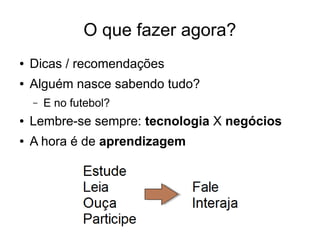 O que fazer agora?
●

Dicas / recomendações

●

Alguém nasce sabendo tudo?
–

E no futebol?

●

Lembre-se sempre: tecnologia X negócios

●

A hora é de aprendizagem

 