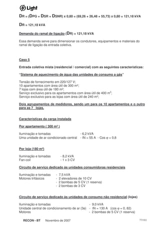 RECON - BT Novembro de 2007 77/181
DR = (DPG + DSR + DSNR) x 0,80 = (69,26 + 26,48 + 55,73) x 0,80 = 121,18 kVA
DR = 121,18 kVA
Demanda do ramal de ligação (DR) = 121,18 kVA
Essa demanda serve para dimensionar os condutores, equipamentos e materiais do
ramal de ligação da entrada coletiva.
Caso 5
Entrada coletiva mista (residencial / comercial) com as seguintes características:
“Sistema de aquecimento de água das unidades de consumo a gás”
Tensão de fornecimento em 220/127 V;
10 apartamentos com área útil de 300 m²;
7 lojas com área útil de 180 m²;
Serviço exclusivo para os apartamentos com área útil de 400 m2
;
Serviço exclusivo para as lojas com área útil de 240 m²;
Dois agrupamentos de medidores, sendo um para os 10 apartamentos e o outro
para as 7 lojas.
Características da carga instalada
Por apartamento ( 300 m² )
Iluminação e tomadas - 6,2 kVA
Uma unidade de ar condicionado central - IN = 55 A - Cos ϕ = 0,8
Por loja (180 m²)
Iluminação e tomadas - 8,2 kVA
Fan-coil - 1 x 3 CV
Circuito de serviço dedicado às unidades consumidoras residenciais
Iluminação e tomadas - 7,5 kVA
Motores trifásicos - 2 elevadores de 10 CV
- 2 bombas de 5 CV (1 reserva)
- 2 bombas de 3 CV
Circuito de serviço dedicado às unidades de consumo não residencial (lojas)
Iluminação e tomadas - 9,0 kVA
Unidade central de condicionamento de ar (3φ) - IN = 130 A (cos ϕ = 0, 82)
Motores - 2 bombas de 5 CV (1 reserva)
 