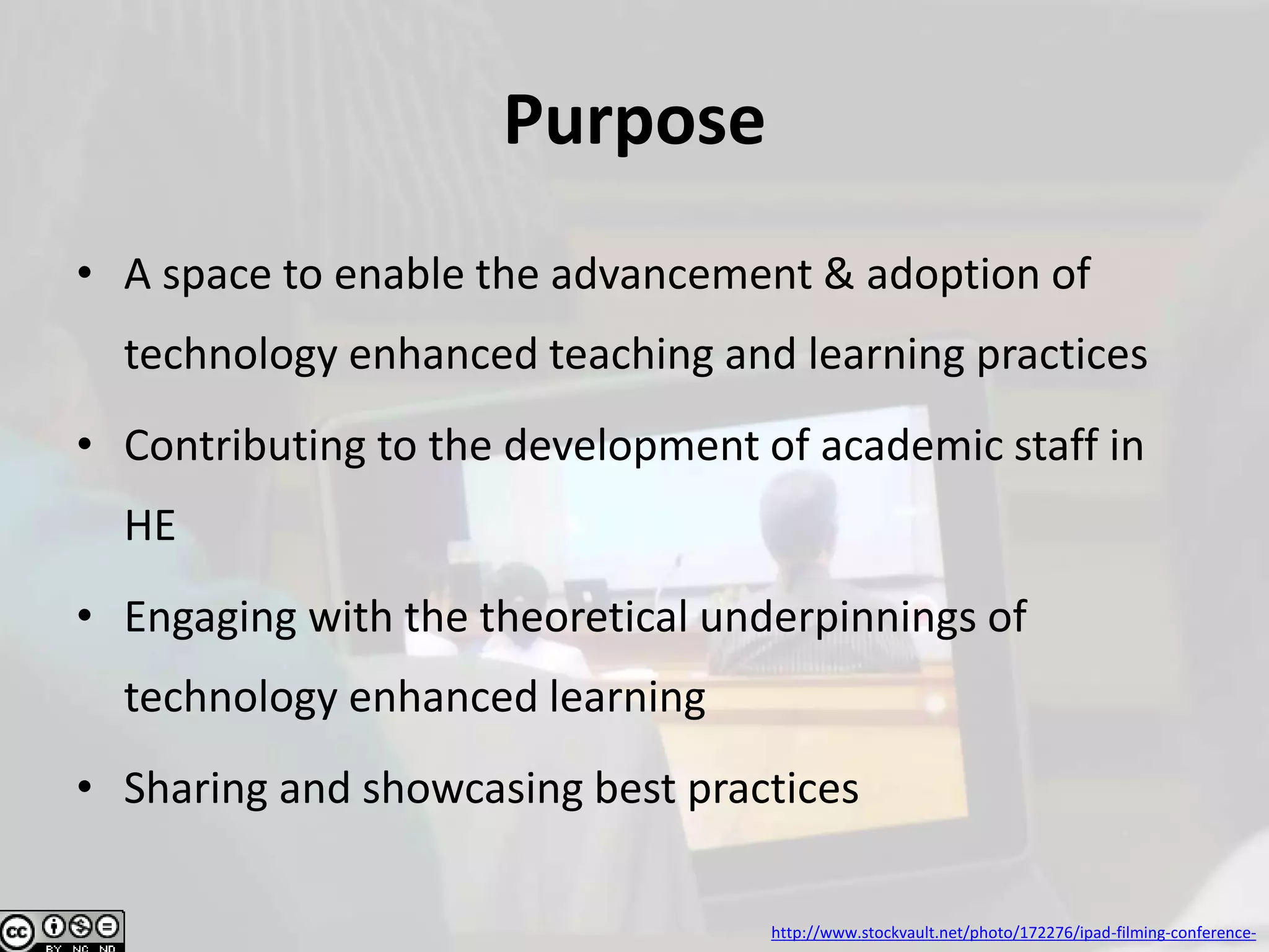Purpose
• A space to enable the advancement & adoption of
technology enhanced teaching and learning practices
• Contributing to the development of academic staff in
HE
• Engaging with the theoretical underpinnings of
technology enhanced learning
• Sharing and showcasing best practices
http://www.stockvault.net/photo/172276/ipad-filming-conference-
 