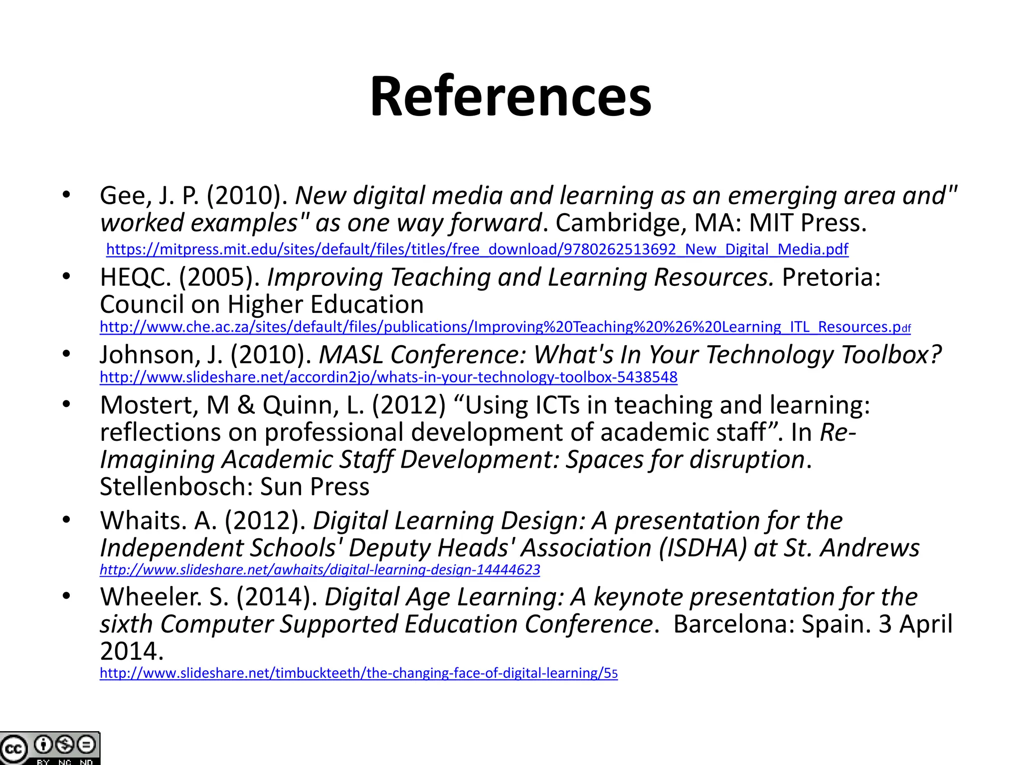 References
• Gee, J. P. (2010). New digital media and learning as an emerging area and"
worked examples" as one way forward. Cambridge, MA: MIT Press.
https://mitpress.mit.edu/sites/default/files/titles/free_download/9780262513692_New_Digital_Media.pdf
• HEQC. (2005). Improving Teaching and Learning Resources. Pretoria:
Council on Higher Education
http://www.che.ac.za/sites/default/files/publications/Improving%20Teaching%20%26%20Learning_ITL_Resources.pdf
• Johnson, J. (2010). MASL Conference: What's In Your Technology Toolbox?
http://www.slideshare.net/accordin2jo/whats-in-your-technology-toolbox-5438548
• Mostert, M & Quinn, L. (2012) “Using ICTs in teaching and learning:
reflections on professional development of academic staff”. In Re-
Imagining Academic Staff Development: Spaces for disruption.
Stellenbosch: Sun Press
• Whaits. A. (2012). Digital Learning Design: A presentation for the
Independent Schools' Deputy Heads' Association (ISDHA) at St. Andrews
http://www.slideshare.net/awhaits/digital-learning-design-14444623
• Wheeler. S. (2014). Digital Age Learning: A keynote presentation for the
sixth Computer Supported Education Conference. Barcelona: Spain. 3 April
2014.
http://www.slideshare.net/timbuckteeth/the-changing-face-of-digital-learning/55
 