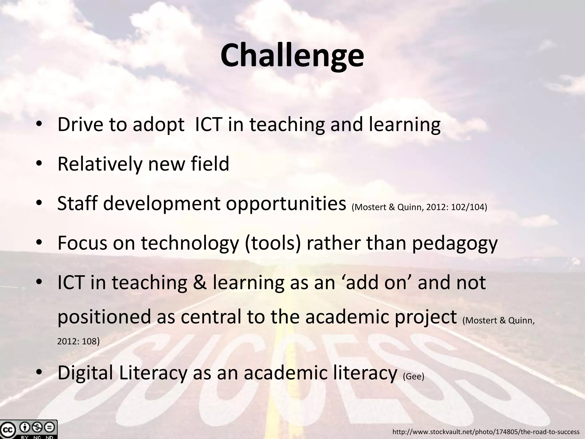 Challenge
• Drive to adopt ICT in teaching and learning
• Relatively new field
• Staff development opportunities (Mostert & Quinn, 2012: 102/104)
• Focus on technology (tools) rather than pedagogy
• ICT in teaching & learning as an ‘add on’ and not
positioned as central to the academic project (Mostert & Quinn,
2012: 108)
• Digital Literacy as an academic literacy (Gee)
http://www.stockvault.net/photo/174805/the-road-to-success
 