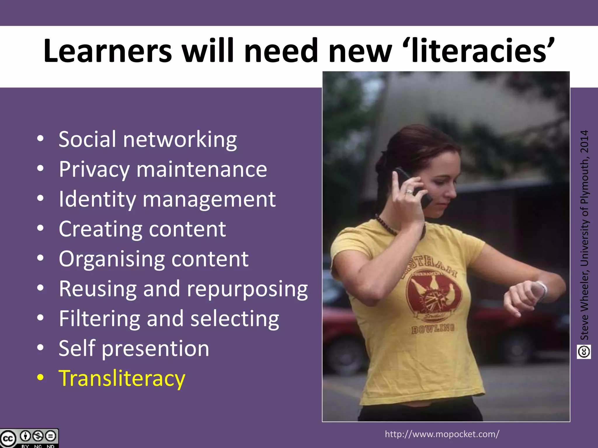 Learners will need new ‘literacies’
• Social networking
• Privacy maintenance
• Identity management
• Creating content
• Organising content
• Reusing and repurposing
• Filtering and selecting
• Self presention
• Transliteracy
http://www.mopocket.com/
SteveWheeler,UniversityofPlymouth,2014
 