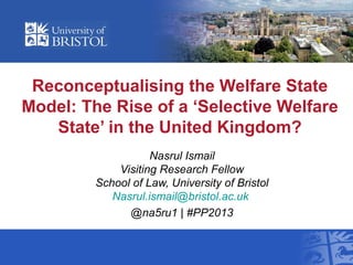 Reconceptualising the Welfare State
Model: The Rise of a ‘Selective Welfare
State’ in the United Kingdom?
Nasrul Ismail
Visiting Research Fellow
School of Law, University of Bristol
Nasrul.ismail@bristol.ac.uk
@na5ru1 | #PP2013
 