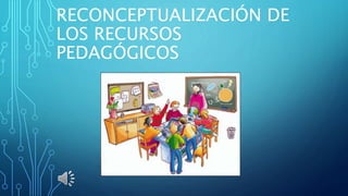 RECONCEPTUALIZACIÓN DE
LOS RECURSOS
PEDAGÓGICOS
 