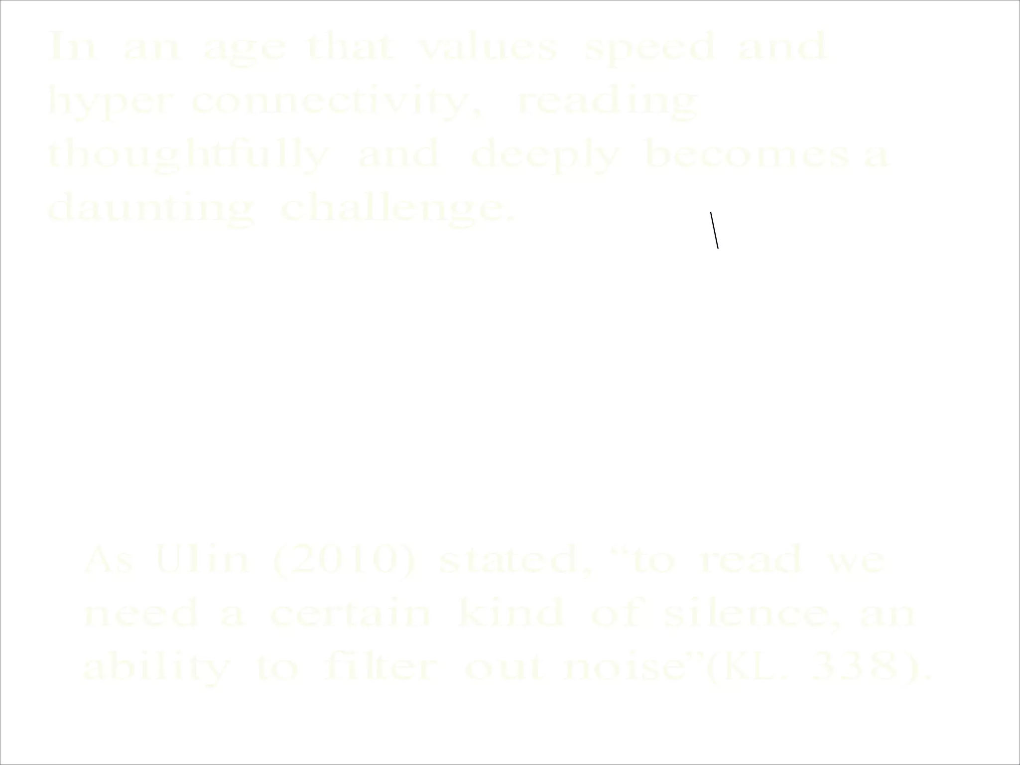 In an age that values speed and
hyper connectivity, reading
thoughtfully and deeply becomes a
daunting challenge.

As Ulin (2010) stated, “to read we
need a certain kind of silence, an
ability to filter out noise”(KL. 338).
 