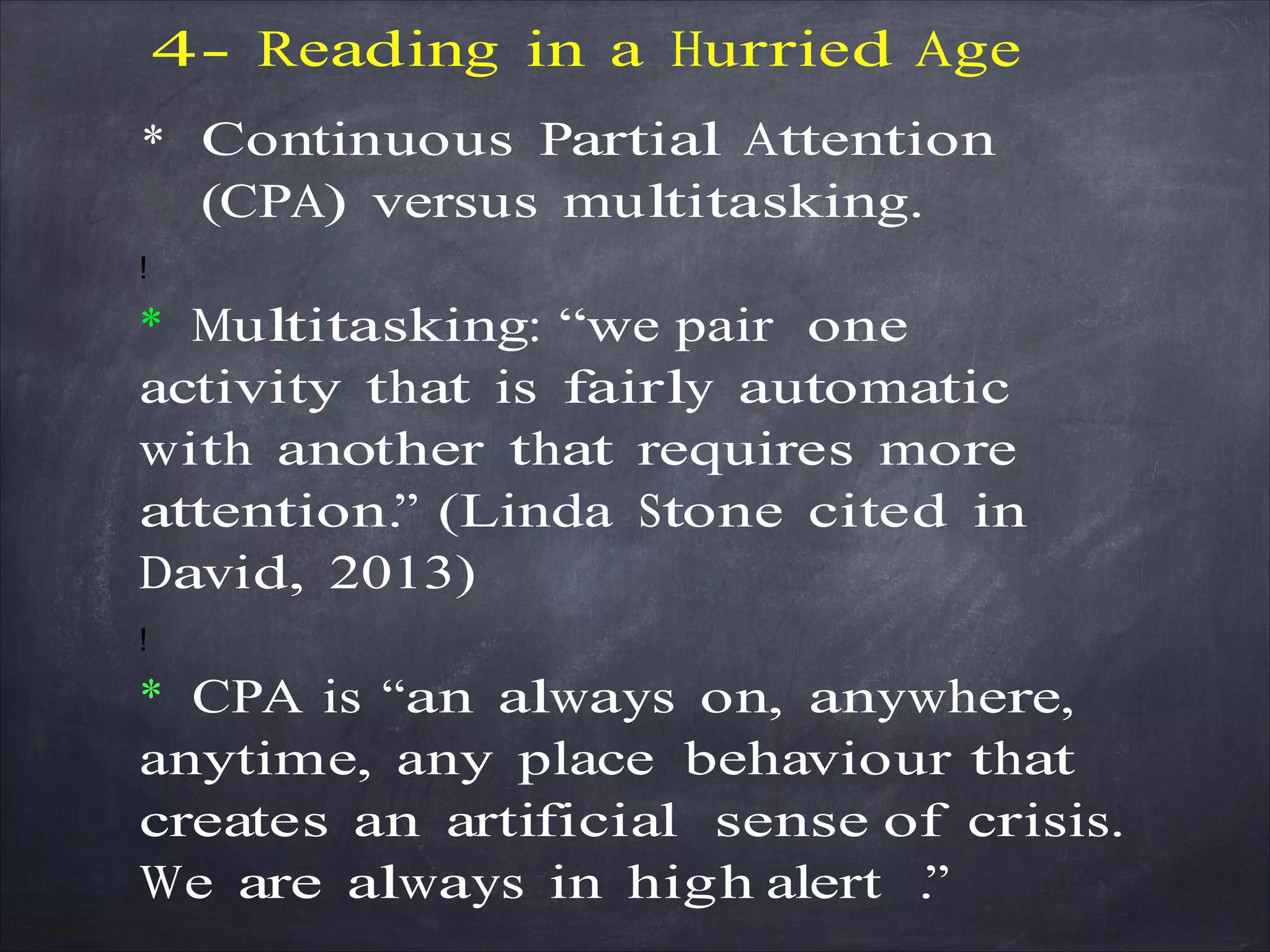 4- Reading in a Hurried Age
* Continuous Partial Attention
(CPA) versus multitasking.
!
* Multitasking: “we pair one
activity that is fairly automatic
with another that requires more
attention.” (Linda Stone cited in
David, 2013)
!
* CPA is “an always on, anywhere,
anytime, any place behaviour that
creates an artificial sense of crisis.
We are always in high alert .”
 