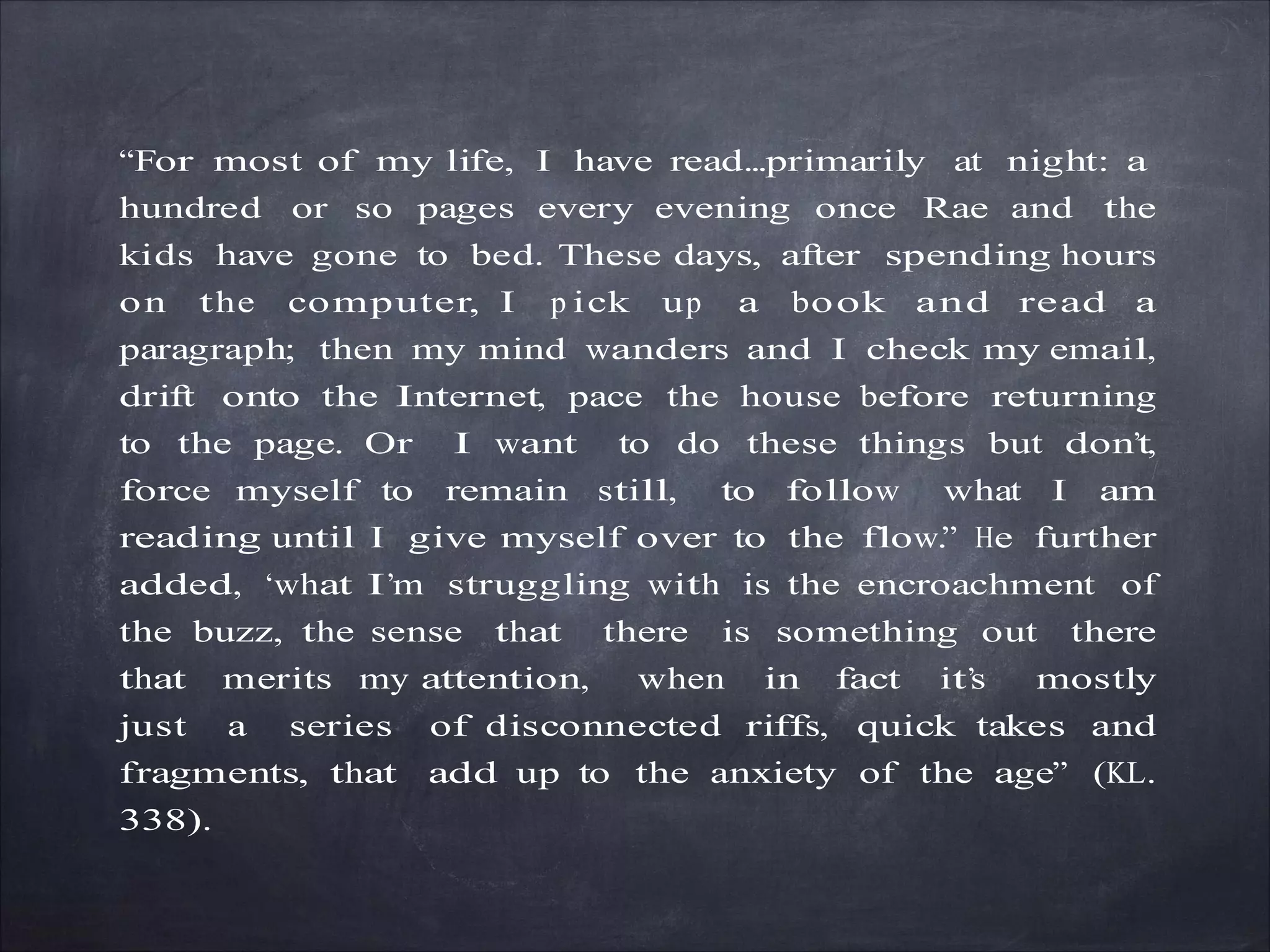 “For most of my life, I have read...primarily at night: a
hundred or so pages every evening once Rae and the
kids have gone to bed. These days, after spending hours
on the computer, I p ick up a book and read a
paragraph; then my mind wanders and I check my email,
drift onto the Internet, pace the house before returning
to the page. Or I want to do these things but don’t,
force myself to remain still, to follow what I am
reading until I give myself over to the flow.” He further
added, ‘what I’m struggling with is the encroachment of
the buzz, the sense that there is something out there
that merits my attention, when in fact it’s mostly
just a series of disconnected riffs, quick takes and
fragments, that add up to the anxiety of the age” (KL.
338).
 