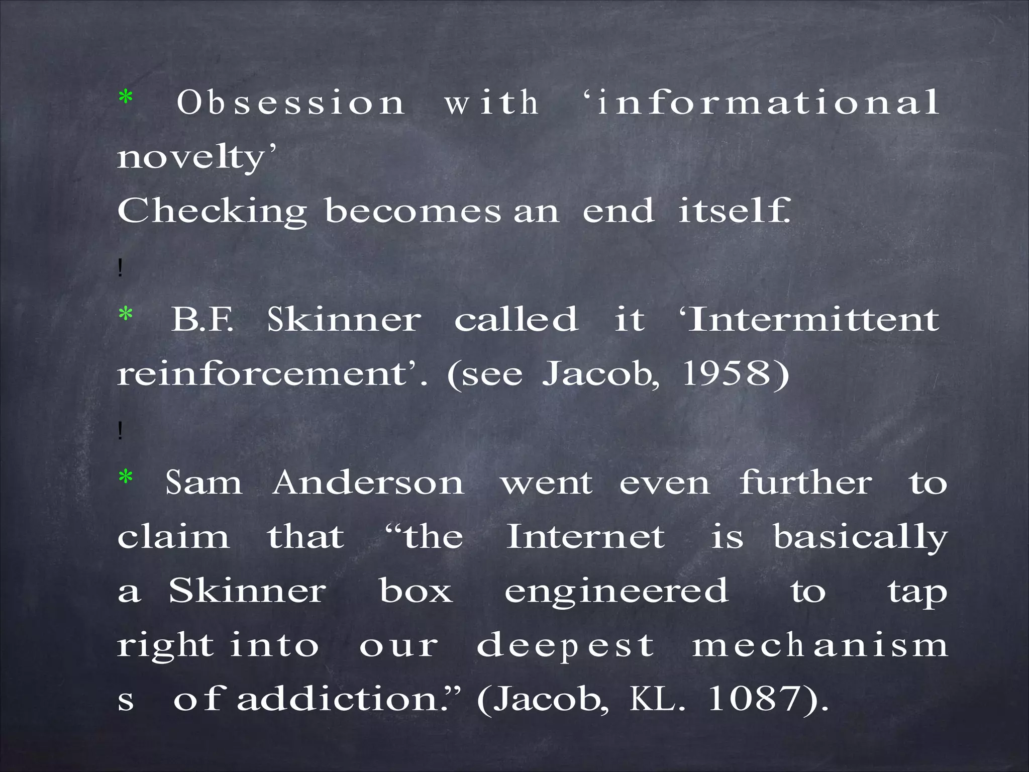 * Ob s e ssio n w ith ‘i nfor matio nal
novelty’
Checking becomes an end itself.
!
* B.F. Skinner called it ‘Intermittent
reinforcement’. (see Jacob, 1958)
!
* Sam Anderson went even further to
claim that “the Internet is basically
a Skinner box engineered to tap
right into our deep est mech anism
s of addiction.” (Jacob, KL. 1087).
 