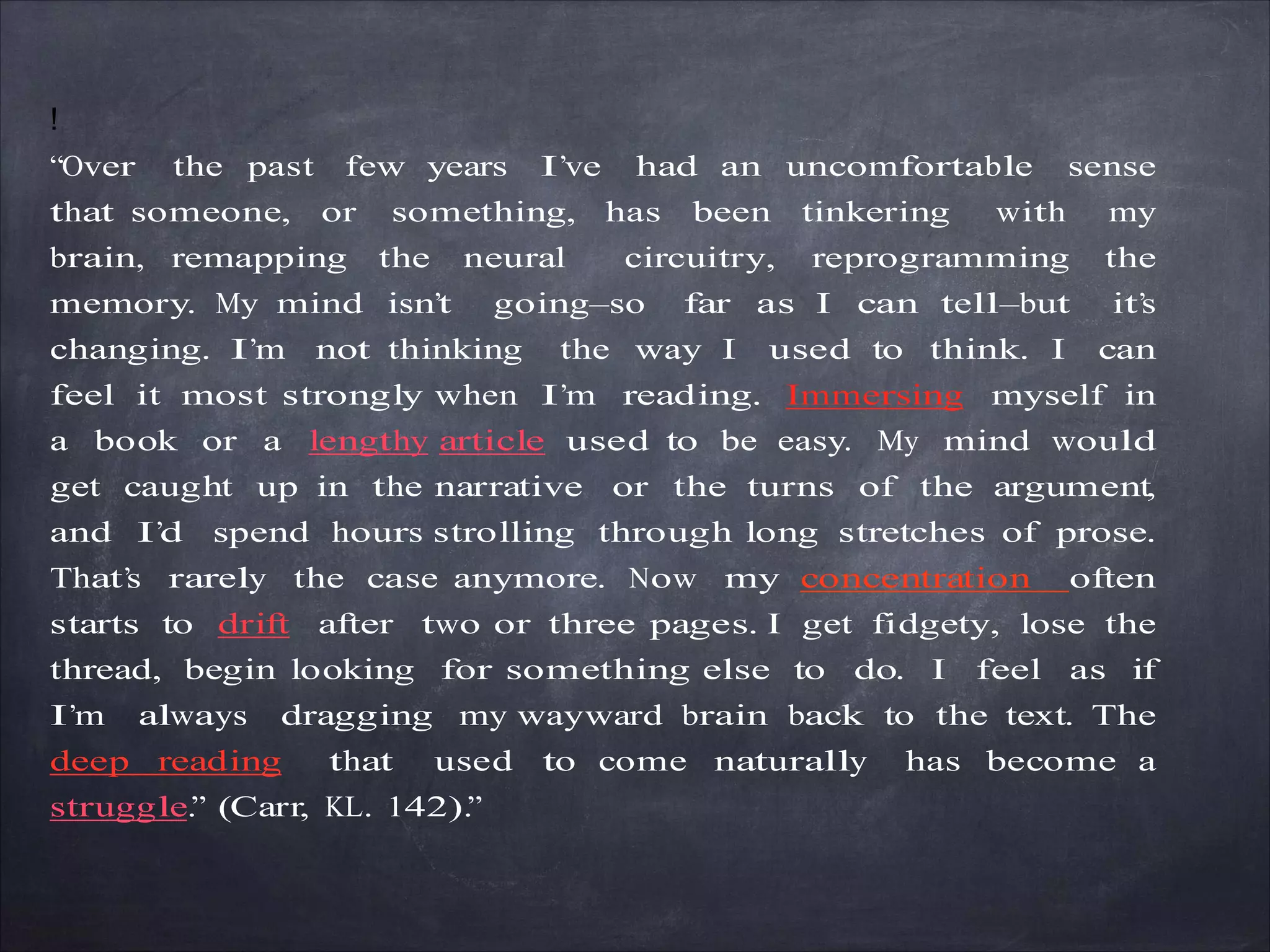 !
“Over the past few years I’ve had an uncomfortable sense
that someone, or something, has been tinkering with my
brain, remapping the neural circuitry, reprogramming the
memory. My mind isn’t going—so far as I can tell—but it’s
changing. I’m not thinking the way I used to think. I can
feel it most strongly when I’m reading. Immersing myself in
a book or a lengthy article used to be easy. My mind would
get caught up in the narrative or the turns of the argument,
and I’d spend hours strolling through long stretches of prose.
That’s rarely the case anymore. Now my concentration often
starts to drift after two or three pages. I get fidgety, lose the
thread, begin looking for something else to do. I feel as if
I’m always dragging my wayward brain back to the text. The
deep reading that used to come naturally has become a
struggle.” (Carr, KL. 142).”
 