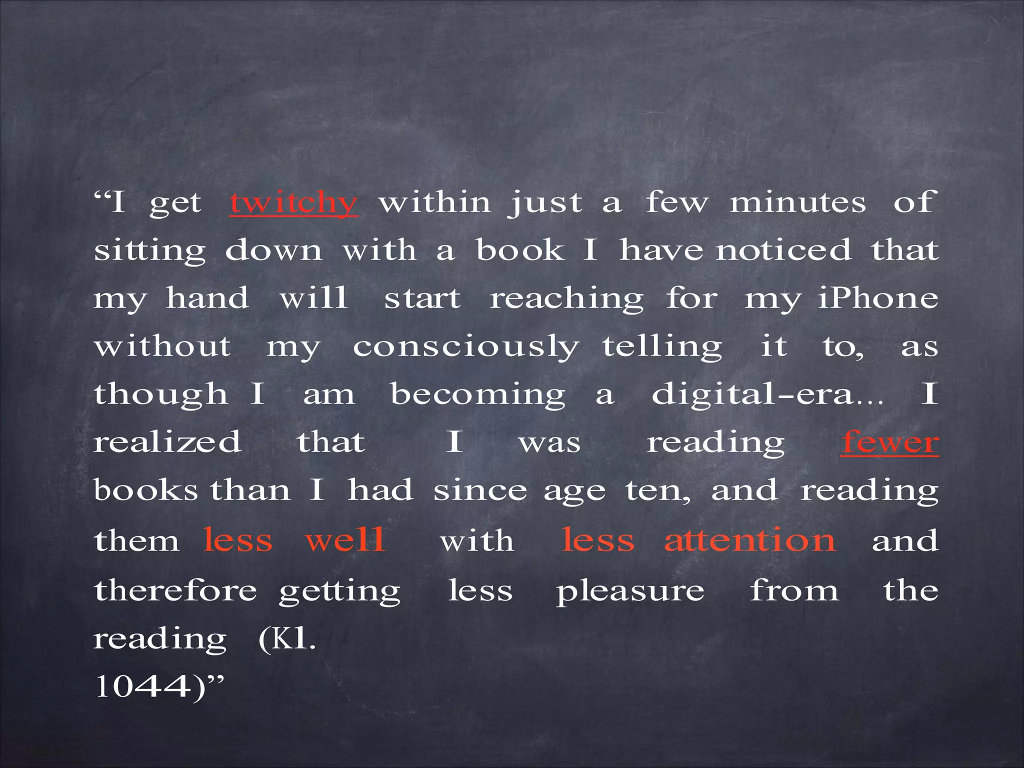 “I get twitchy within just a few minutes of
sitting down with a book I have noticed that
my hand will start reaching for my iPhone
without my consciously telling it to, as
though I am becoming a digital-era… I
realized that I was reading fewer
books than I had since age ten, and reading
them less well with less attention and
therefore getting less pleasure from the
reading (Kl.
1044)”
 