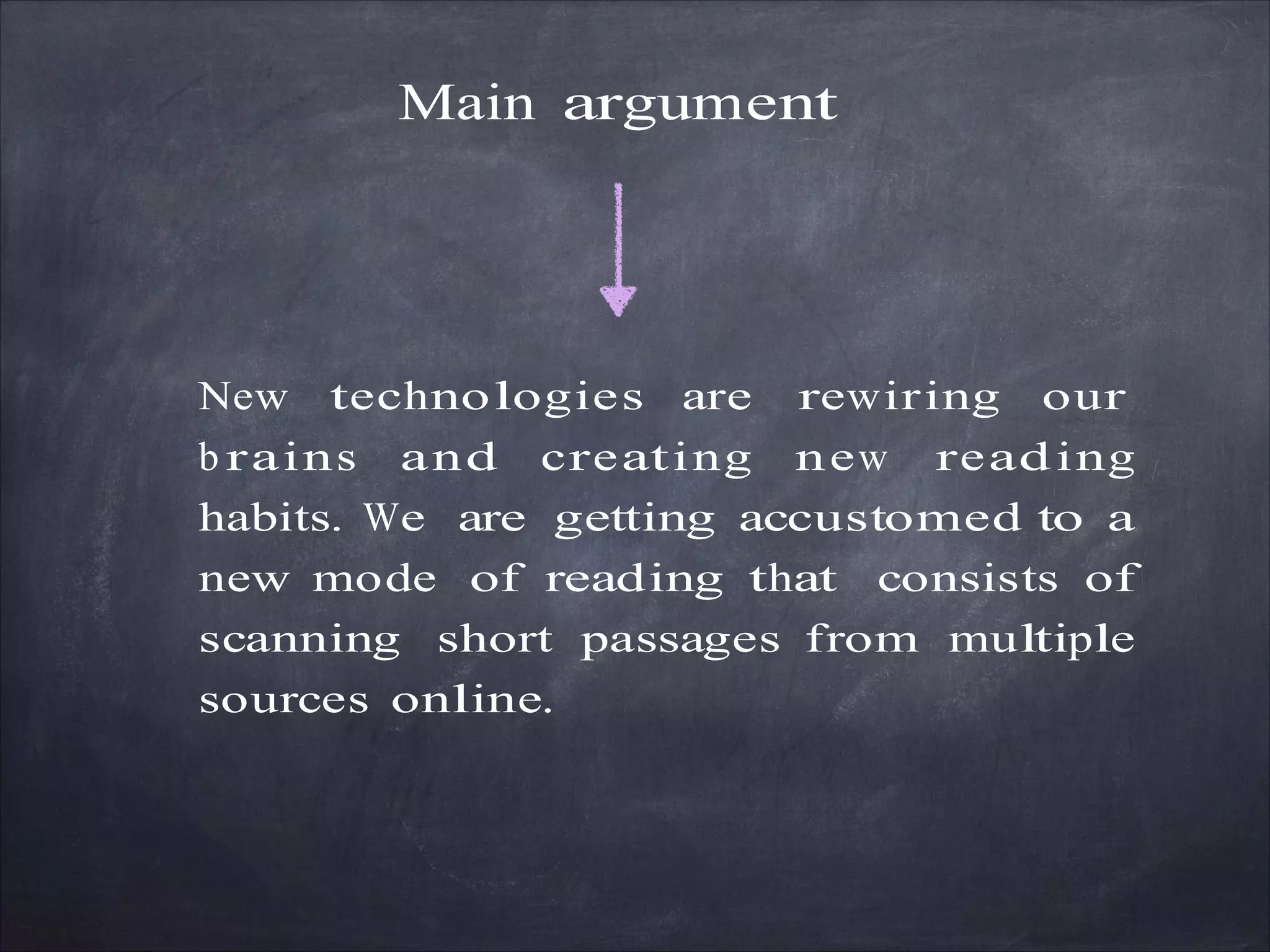 Main argument
New technologies are rewiring our
b rains and creating new reading
habits. We are getting accustomed to a
new mode of reading that consists of
scanning short passages from multiple
sources online.
 