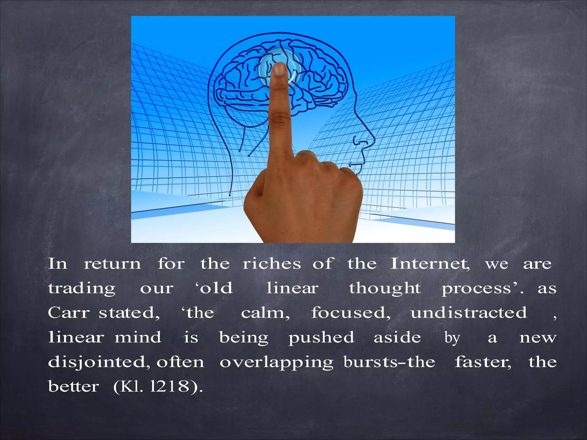 In return for the riches of the Internet, we are
trading our ‘old linear thought process’. as
Carr stated, ‘the calm, focused, undistracted ,
linear mind is being pushed aside by a new
disjointed, often overlapping bursts-the faster, the
better (Kl. l218).
 