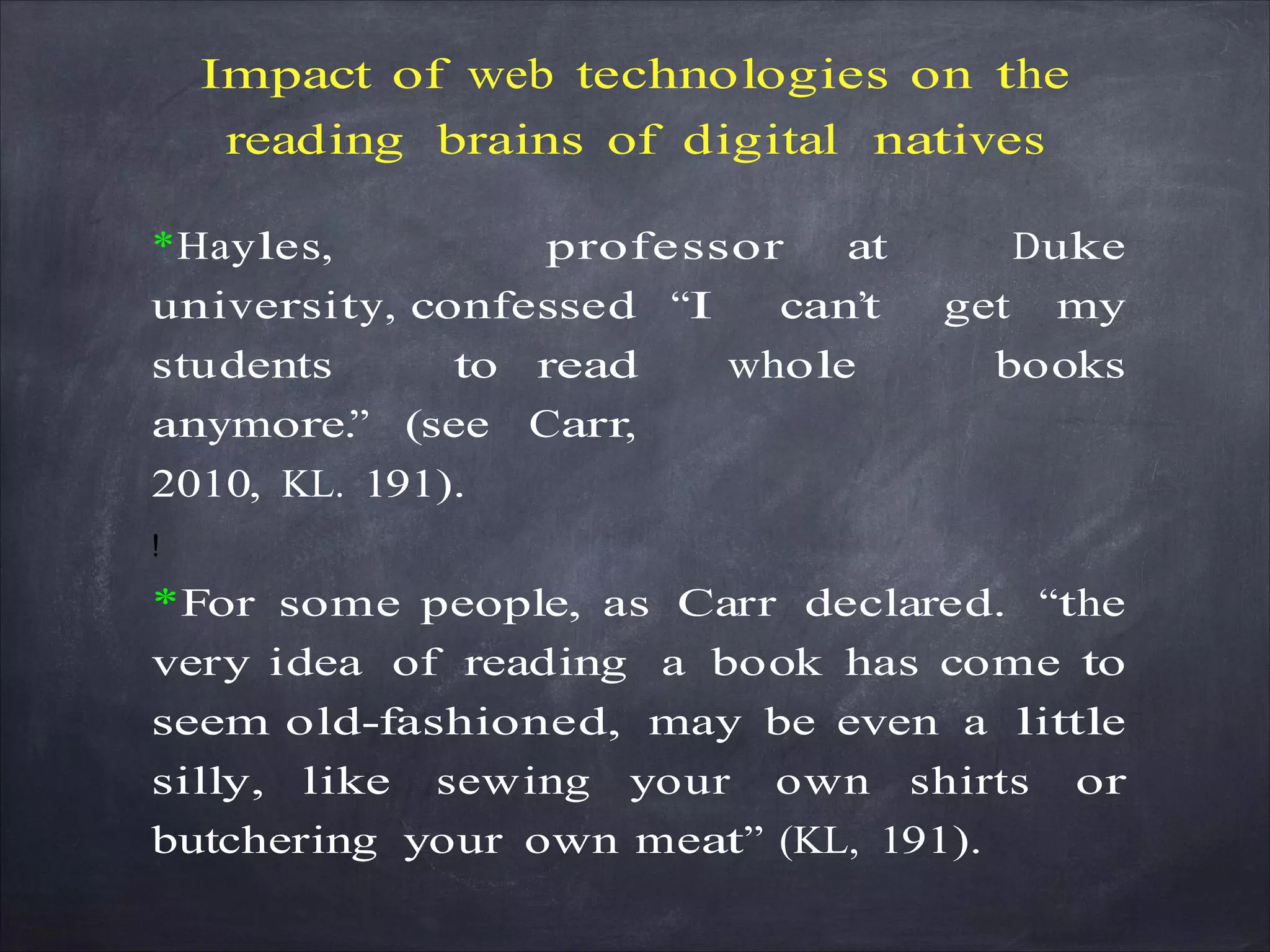 Impact of web technologies on the
reading brains of digital natives
*Hayles, professor at Duke
university, confessed “I can’t get my
students to read whole books
anymore.” (see Carr,
2010, KL. 191).
!
*For some people, as Carr declared. “the
very idea of reading a book has come to
seem old-fashioned, may be even a little
silly, like sewing your own shirts or
butchering your own meat” (KL, 191).
 