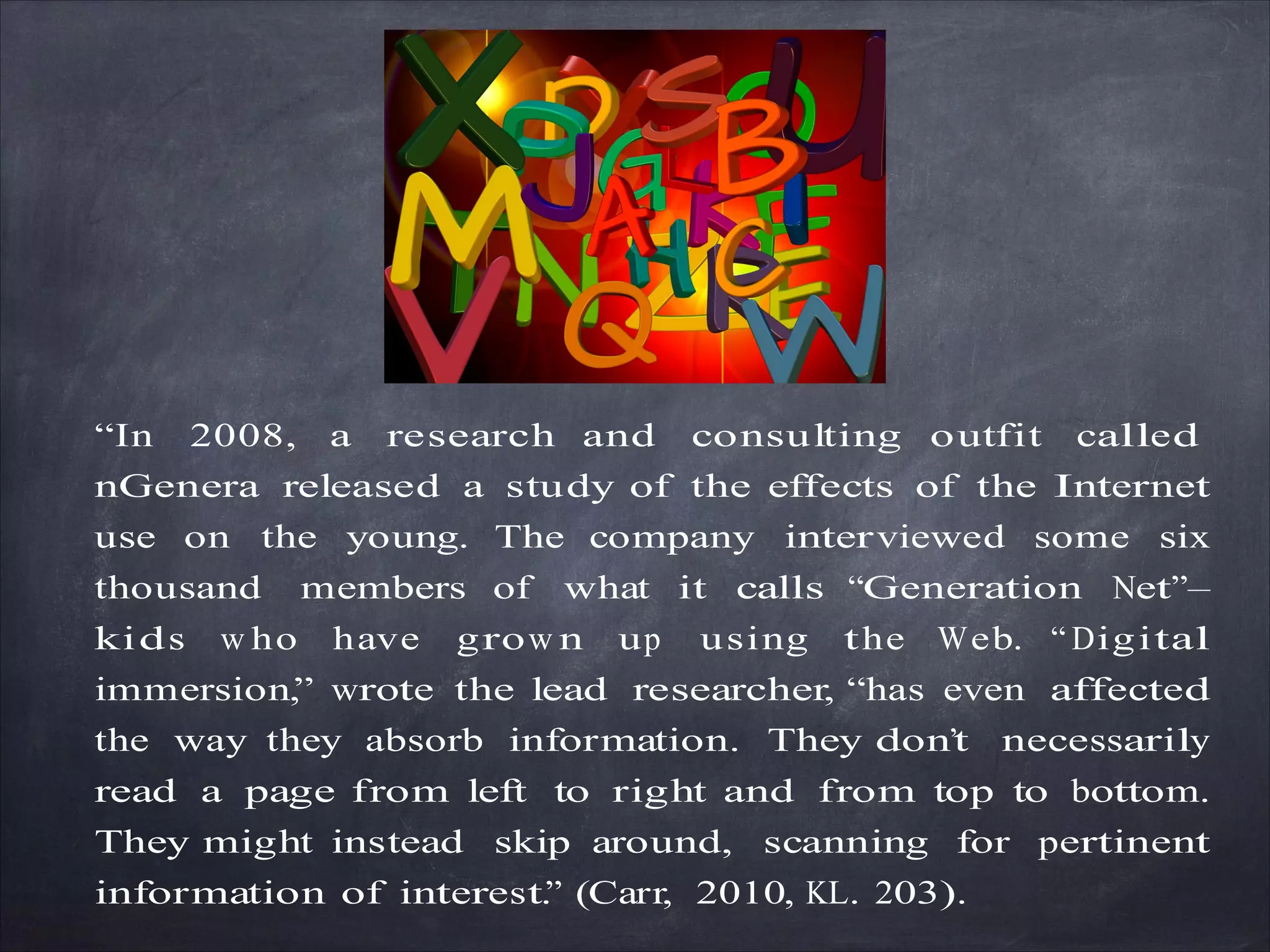 “In 2008, a research and consulting outfit called
nGenera released a study of the effects of the Internet
use on the young. The company interviewed some six
thousand members of what it calls “Generation Net”—
kids w ho have grow n up using the Web. “ Digital
immersion,” wrote the lead researcher, “has even affected
the way they absorb information. They don’t necessarily
read a page from left to right and from top to bottom.
They might instead skip around, scanning for pertinent
information of interest.” (Carr, 2010, KL. 203).
 