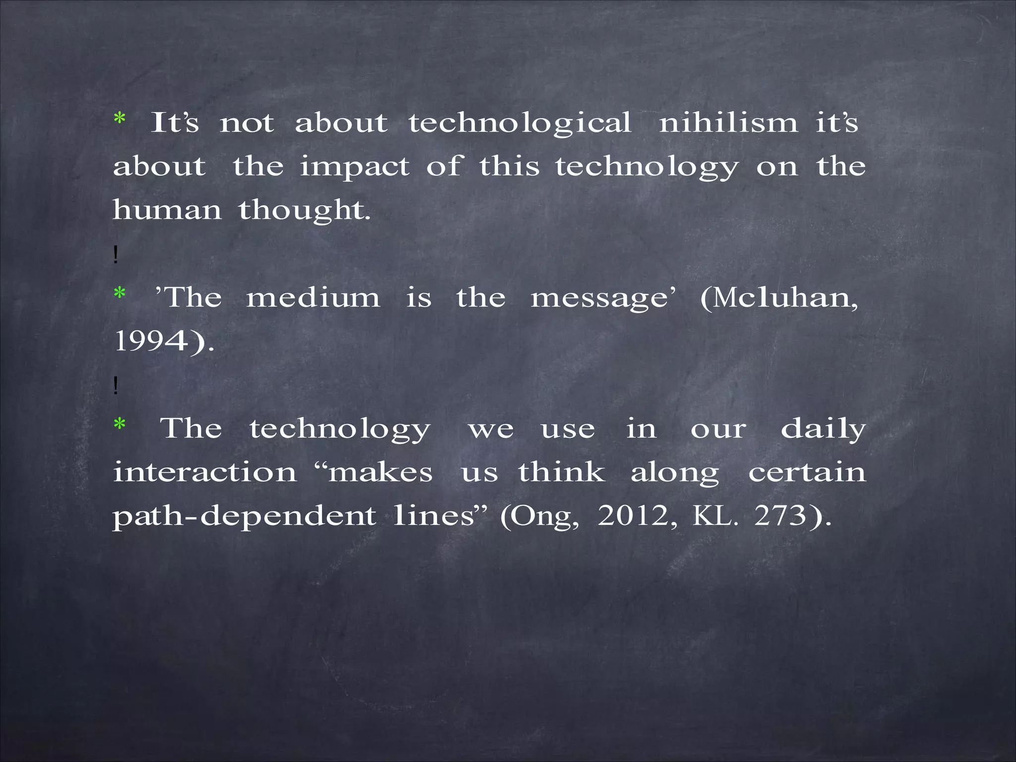 * It’s not about technological nihilism it’s
about the impact of this technology on the
human thought.
!
* ’The medium is the message’ (Mcluhan,
1994).
!
* The technology we use in our daily
interaction “makes us think along certain
path-dependent lines” (Ong, 2012, KL. 273).
 