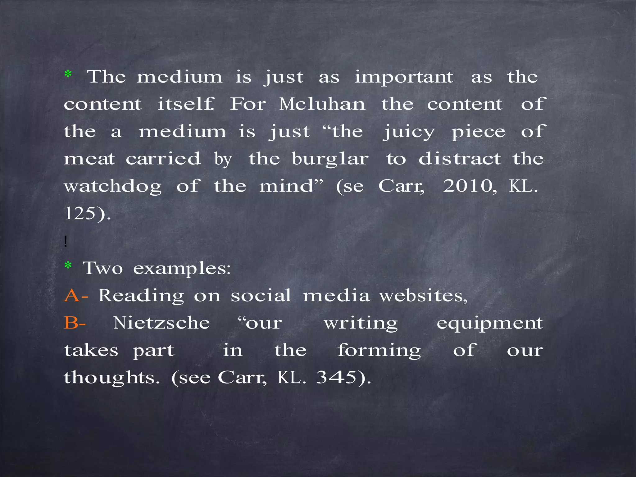 * The medium is just as important as the
content itself. For Mcluhan the content of
the a medium is just “the juicy piece of
meat carried by the burglar to distract the
watchdog of the mind” (se Carr, 2010, KL.
125).
!
* Two examples:
A- Reading on social media websites,
B- Nietzsche “our writing equipment
takes part in the forming of our
thoughts. (see Carr, KL. 345).
 