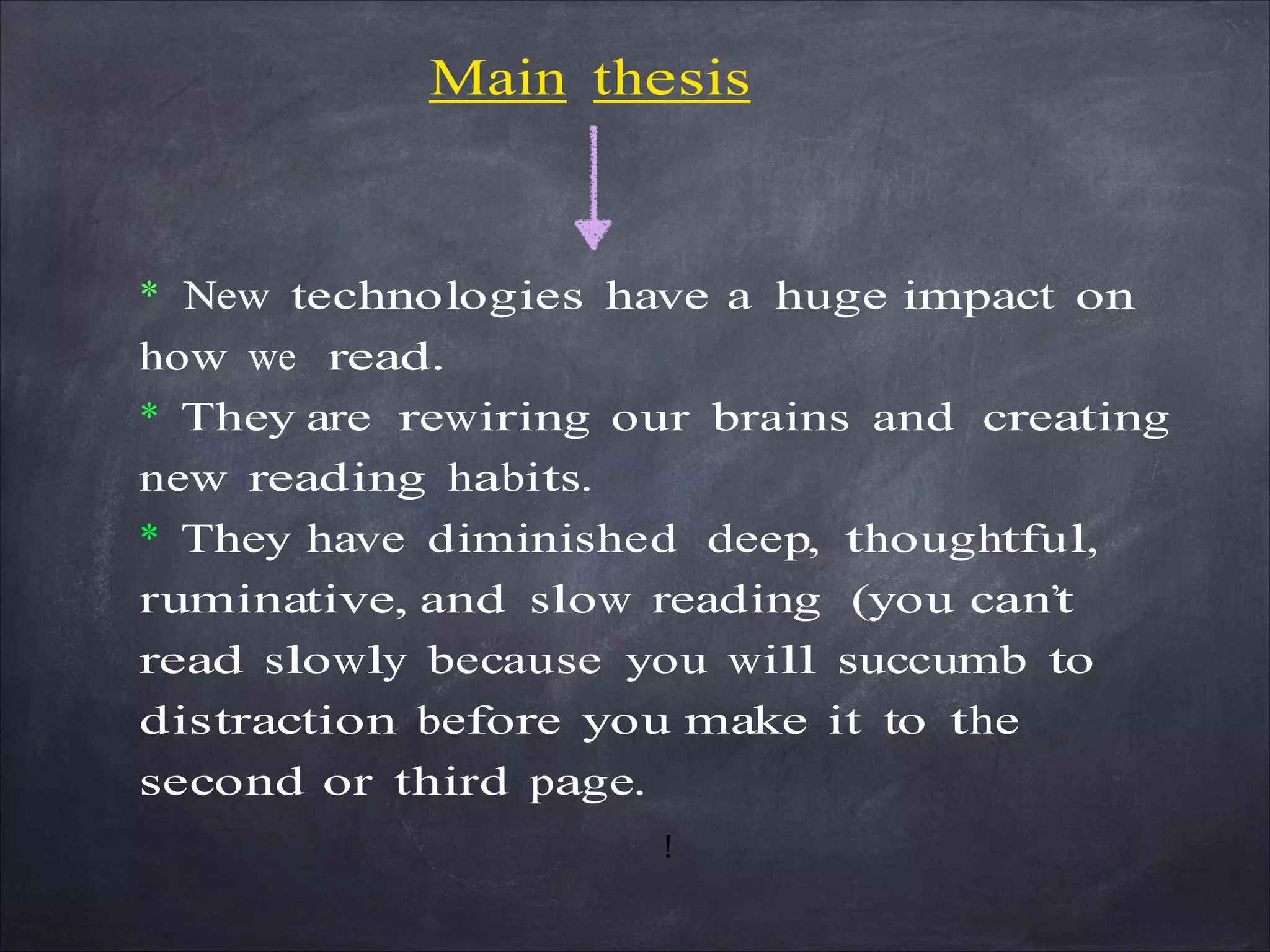 Main thesis
* New technologies have a huge impact on
how we read.
* They are rewiring our brains and creating
new reading habits.
* They have diminished deep, thoughtful,
ruminative, and slow reading (you can’t
read slowly because you will succumb to
distraction before you make it to the
second or third page.
!
 