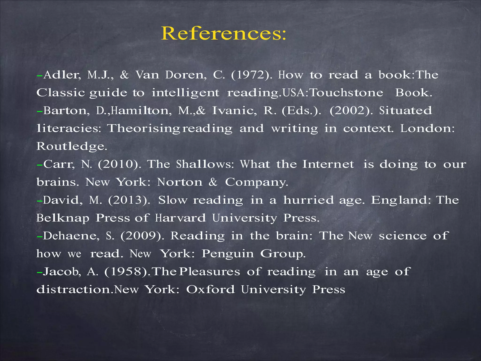 References:
-Adler, M.J., & Van Doren, C. (1972). How to read a book:The
Classic guide to intelligent reading.USA:Touchstone Book.
-Barton, D.,Hamilton, M.,& Ivanic, R. (Eds.). (2002). Situated
literacies: Theorising reading and writing in context. London:
Routledge.
-Carr, N. (2010). The Shallows: What the Internet is doing to our
brains. New York: Norton & Company.
-David, M. (2013). Slow reading in a hurried age. England: The
Belknap Press of Harvard University Press.
-Dehaene, S. (2009). Reading in the brain: The New science of
how we read. New York: Penguin Group.
-Jacob, A. (1958).The Pleasures of reading in an age of
distraction.New York: Oxford University Press
 