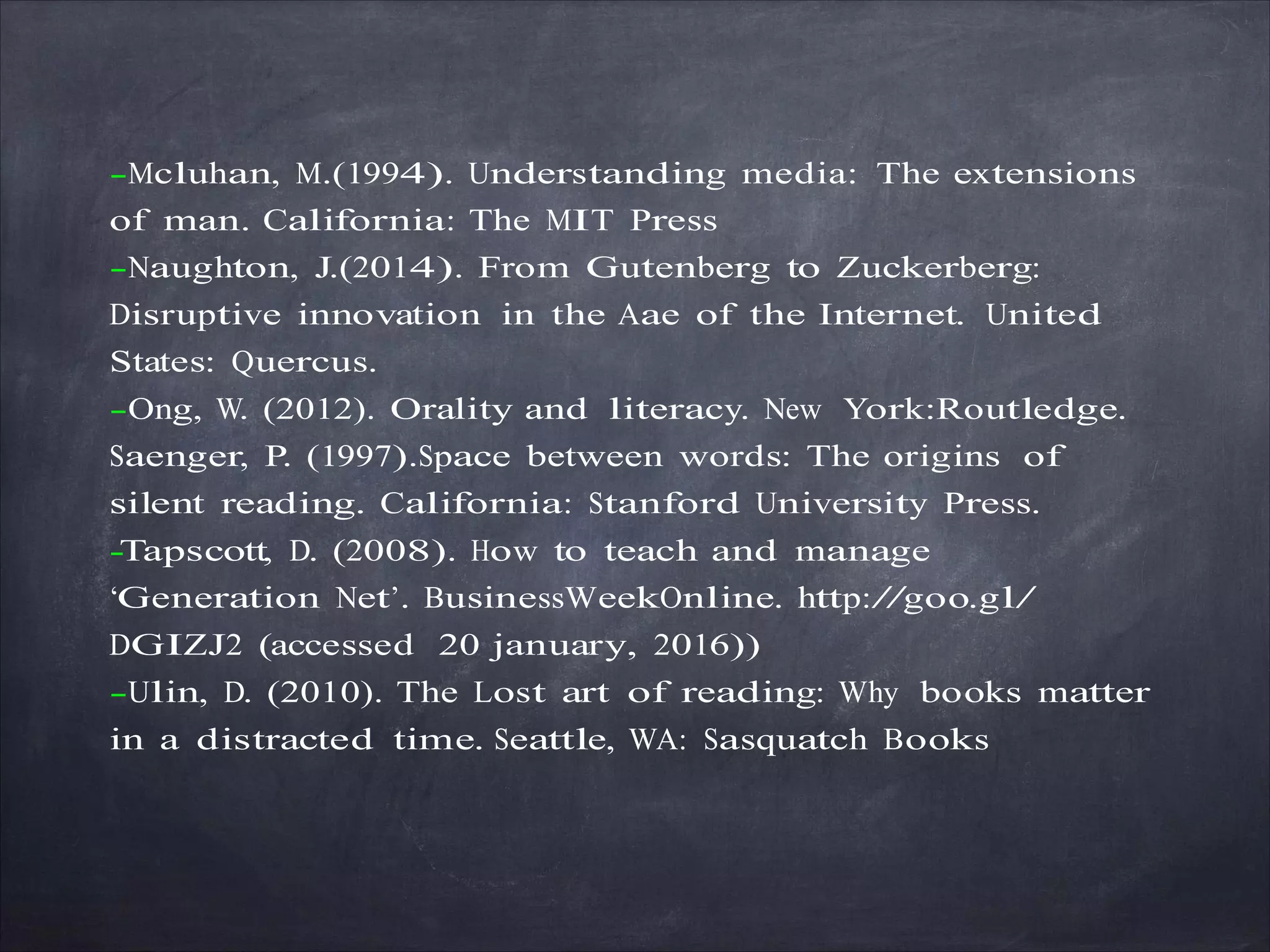 -Mcluhan, M.(1994). Understanding media: The extensions
of man. California: The MIT Press
-Naughton, J.(2014). From Gutenberg to Zuckerberg:
Disruptive innovation in the Aae of the Internet. United
States: Quercus.
-Ong, W. (2012). Orality and literacy. New York:Routledge.
Saenger, P. (1997).Space between words: The origins of
silent reading. California: Stanford University Press.
-Tapscott, D. (2008). How to teach and manage
‘Generation Net’. BusinessWeekOnline. http://goo.gl/
DGIZJ2 (accessed 20 january, 2016))
-Ulin, D. (2010). The Lost art of reading: Why books matter
in a distracted time. Seattle, WA: Sasquatch Books
 