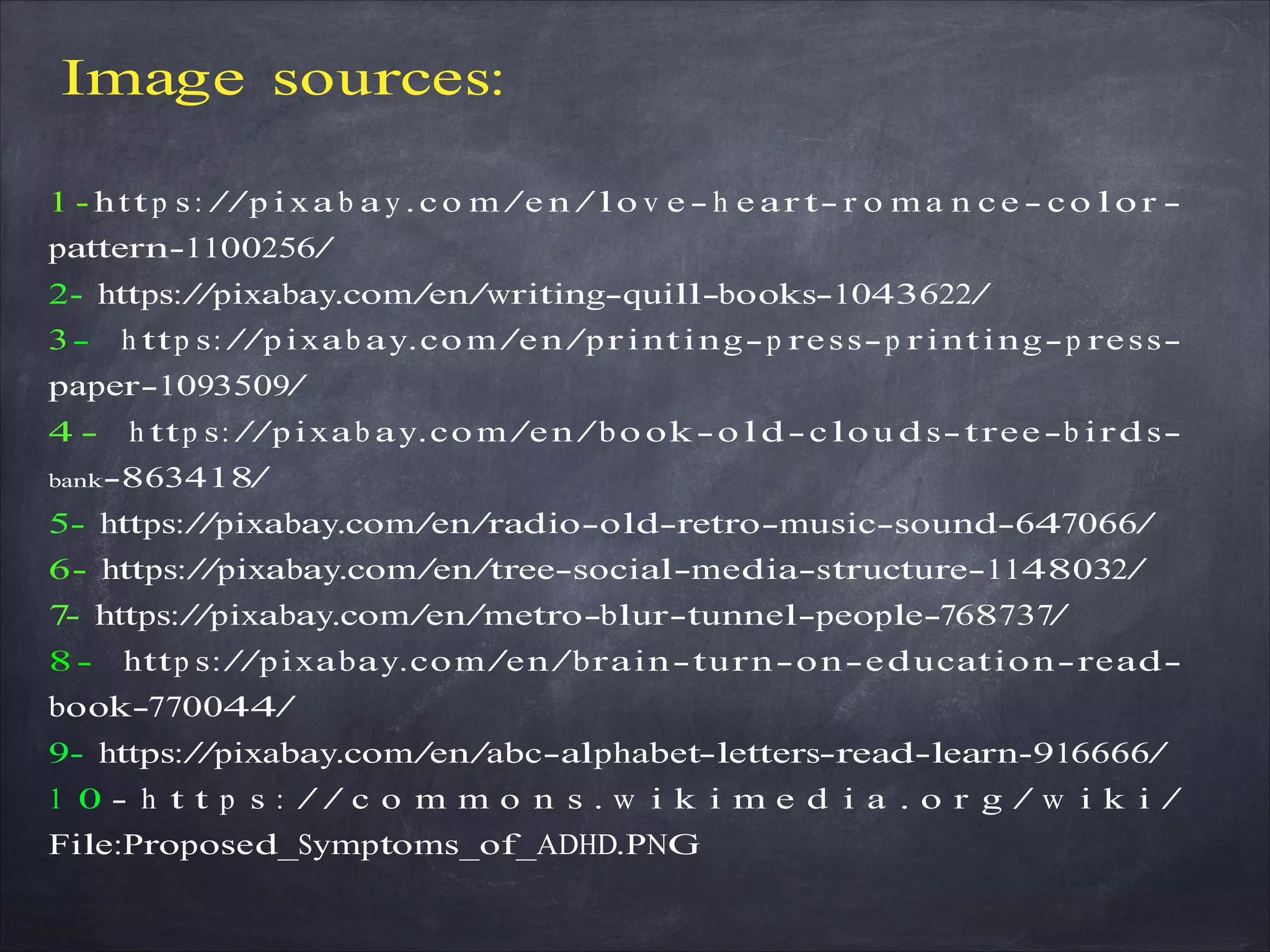 Image sources:
1 - htt p s: //p i xa b a y .co m/e n /lo v e - h e ar t- r o m a n ce - co lo r -
pattern-1100256/
2- https://pixabay.com/en/writing-quill-books-1043622/
3- h ttp s: //pixab ay.com/en/printing-p ress-p rinting-p ress-
paper-1093509/
4 - h ttp s: //pixab ay.com/en/bo ok-o ld-clou ds-tree-b irds-
bank-863418/
5- https://pixabay.com/en/radio-old-retro-music-sound-647066/
6- https://pixabay.com/en/tree-social-media-structure-1148032/
7- https://pixabay.com/en/metro-blur-tunnel-people-768737/
8- http s://pixabay.com/en/brain-turn-on-education-read-
book-770044/
9- https://pixabay.com/en/abc-alphabet-letters-read-learn-916666/
1 0 - h t t p s : / / c o m m o n s . w i k i m e d i a . o r g / w i k i /
File:Proposed_Symptoms_of_ADHD.PNG
 