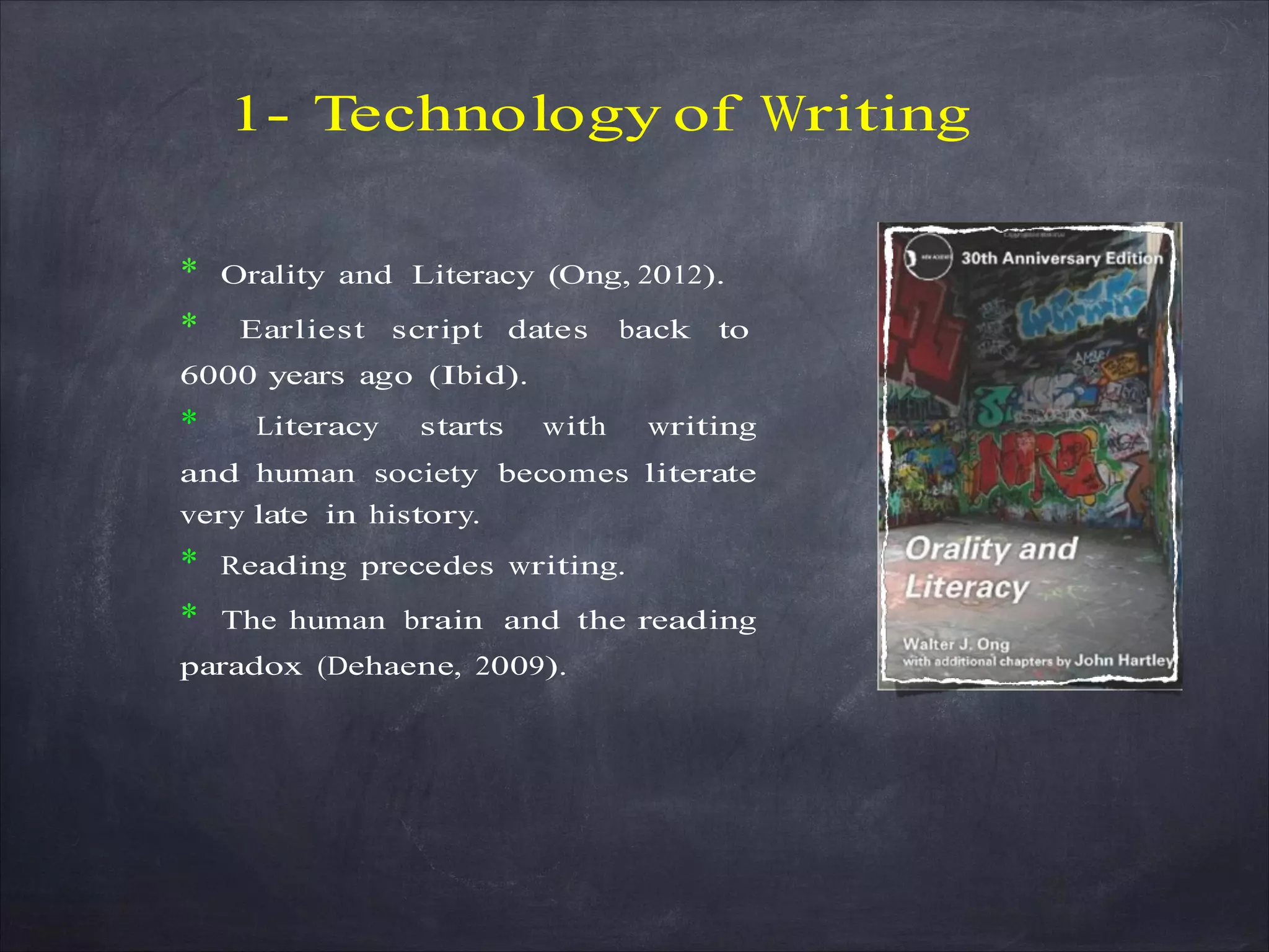 1- Technology of Writing
* Orality and Literacy (Ong, 2012).
* Earliest script dates back to
6000 years ago (Ibid).
* Literacy starts with writing
and human society becomes literate
very late in history.
* Reading precedes writing.
* The human brain and the reading
paradox (Dehaene, 2009).
 